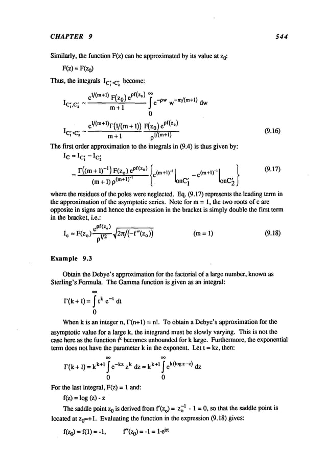 CHAPTER 9 544
Similarly, the function F(z) can be approximated
by its value at z0:
F(z)
--
F(zO
Thus, the integrals Ic;,c~ become:
el/(re+l) ePf(zo)
F(z0)
OO
f e-pw W
-m/(m+l) dw
IC;’C~ m+ 1
0
c~/(m+l)r(1/(m+ 1)) epf(z°
Ic~ ,C; m + 1 pl/(m+l) (9.16)
Thefirst order approximation
to the integrals in (9.4) is thus givenby:
Ic ,. Ic; - Ic~
I"((m + 1)-I)F(zo)ePf(zo)Ic(m+l)_, [ _ c(m+l)_, [ }
(9.17)
(m + 1) p(m+1)-’ [. ionCi IonC~
wherethe residues of the poles wereneglected. Eq. (9.17) represents the leading term
the approximationof the asymptoticseries. Notefor m= I, the tworoots of c are
oppositein signs and hencethe expressionin the bracket is simplydoublethe first term
in the bracket,i.e.:
~p.~
pf(z°) ,/
Ic = F(z
o) 2n/( (m= 1)
-f (Zo)) (9.18)
Example 9.3
Obtain the Debye’sapproximationfor the factorial of a large number,known
as
Sterling’s Formula. TheGamma
function is given as an integral:
F(k+ 1) = k e- t dt
0
When
k is an integer n, F(n+l) = n!. To obtain a Debye’sapproximationfor the
asymptoticvalue for a large k, the integrand mustbe slowlyvarying. This is not the
case here as the function tk becomesunbounded
for k large. Furthermore,the exponential
term does not havethe parameterk in the exponent.Let t = kz, then:
F(k+l)=k k+l e-kZzkdz=k k+l ek(logz-z)
0 0
Forthe last integral, F(z) = 1 and:
f(z)=log(z)-
Thesaddlepoint zo is derivedfromf’(Zo) =1 - 1 =0,so that the sadd
le point is
located at Zo=+l.Evaluating the function in the expression(9.18) gives:
f(zo) = f(1) = -1, f"(Zo) = -1 in
 