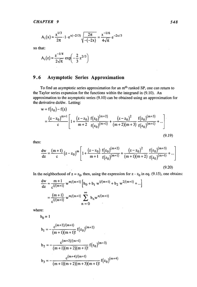 CHAPTER 9 548
xl/3 1.
~f
-1/6
=--. eX(_2/3) 2r~ _ x_ __ e_2X/3
Ai(x)
-(--~x) 4~/~
sothat:
Ai(z)=
z-’/4 ( 2/3]-~--~
exp
--~
9.6 Asymptotic Series Approximation
Tofind an asymptoticseries approximationfor an m
th ranked SP, one can return to
the Taylorseries expansionfor the functions within the integrand in (9.10).
approximationto the asymptoticseries (9.10) can be obtained using an approximationfor
the derivative dz/dw.Letting:
w = f(zo)- f(z
)
_ (z-Zo) m+l I1 + (z-z°)f(z0)(m+2)
cL m+2 f(z0)(m+l)
(z- Zo)2 f(Zo)(m+3) 1
(m+2)(m+3)f(zo)(re+l)
then:
dW_dz
(m+l)c
(z-z0)m
I1+(z- Z°)m
f(z0
)(m+2)f{z0~(
m+l
)~, )
(9.19)
(Z-Zo) 2 f(zo) (m+3) ]
+ (m+l)(m+2)f(zo)(m+l)
(9.20)
In the neighborhood
of z = z0, then, usingthe expressionfor z - z0 in eq. (9.15), one obtains:
dw m + 1 m/(m+l) wl/(rn+l) w2/(m+l)
d’-’~- = ~
w [bo +bl +b
2 +...]
oo
(m+l) .m/(m+l)
= ~ w
Z bnwn/(m+l)
n=O
where:
bo= 1
C
(m+2)/(m+l) f(zo)(m+2)
bl =-(m+l)(m+l)!
b
2
=-
b3 =
c(m+3)/(m+l)
(m+ 1)(m+ 2)(m+ 1)! f(z°)(m+3)
C
(m+4)/(m+l)
f(z0)(m+4)
(m+ 1)(m+ 2)(m+ 3)(m
 