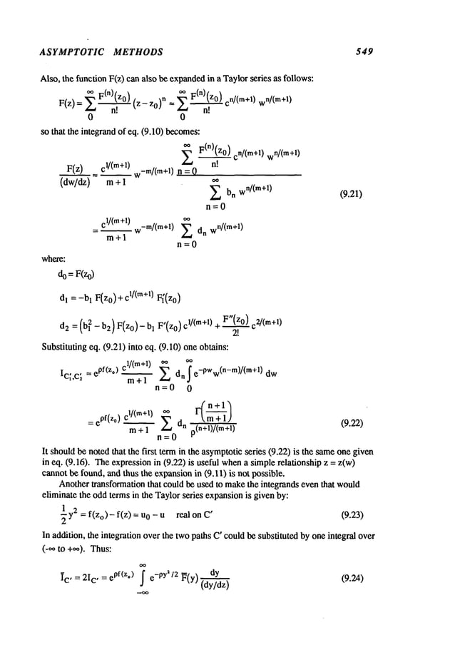 ASYMPTOTIC METHODS 549
Also, the function F(z) can also be expanded
in a Taylorseries as follows:
oo F(n)(zo) n/(m+l) w
n/(m+l)
F(z)=z_, ~ F(nXz0)n!
(z-z0)
n --- En!
0 0
so that the integrandof eq. (9.10) becomes:
~ F(n)(zo) cn/(m+l) 1)
F(z)--~cl/(m+l) w-m/(m+l)
n =
where:
m+l
C1/(m+l) -m/(m+l) ~_~
- w
ra+l
E bn wn/(m+l)
n=O
dn w
n/(m+l)
n=O
do =F(zo)
(9.21)
dl= -bl F(z0)+ cl/(m+l) F~(z0)
d2 = (bl 2 - b2) F(z0)- 1 F’(z 0) c1/(re+l) +F"(z0) c2 /(m+l)
2!
Substituting eq. (9.21) into eq. (9.10) one obtains:
cl/(m+l)
Ici,c; = ePf(z,)
m+l E dn ~ e-PWw(n-m)/(m+l)
n=0 0
F( n+l
= epf(zo) C~/(m+I)~dn k ra + 1) (9.22)
ra + 1 z~ p(n+l)/(m+l)
n=0
It shouldbe notedthat the first term in the asyraptotic series (9.22) is the sameone given
in eq. (9.16). Theexpressionin (9.22) is useful whena siraple relationship z =
cannotbe found, and thus the expansionin (9.11) is not possible.
Anotherlransformation that could be used to makethe integrands eventhat would
elirainate the oddterms in the Taylorseries expansionis givenby:
1 2
~ y = f(Zo)- f(z) 0 - u real on C’ (9.23)
In addition, the integration overthe twopaths C’could be substituted by one integral over
(-oo m+~,). Thus:
ic ’ = 2ic, = epf(z,) f e_pya/2 ~(y)
(dy/dz)
(9.2A)
 