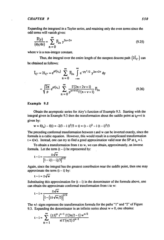 CHAPTER 9 550
Expanding
the integrandin a Taylorseries, andretainingonlythe eventermssincethe
oddtermswill vanishgives:
~(Y) = ~ ~2n y2n+2v (9.25)
(dy/dz) n=0
where
v is a non-integer
constant.
Thus,the integralovertheentire lengthof thesteepestdescentpath(2~
c,) Can
beobtainedas follows:
~C’----2Ic ’--epf(zO) ~ ~2n S e-PY’/2 y2n+2vdy
n=O -oo
: epf(z°) S’ F(2n + 2v+_l) (9.26)
Example 9.5
Obtainthe asymptotic
series for Airy’sfunctionof Example
9.3. Starting withthe
integral givenin Example
9.3 thenthe transformation
aboutthe saddlepointat t0=+iis
givenby:
w=f(to) - f(t) =-2/3- i (t3/3+t) =(t - 02- i (t
Thepreceding
conformal
transformation
between
t andwcanbeinvertedexactly, sincethe
formula
is a cubicequation.However,
this would
result in a complicated
transformation
t = t(w). Instead,onecantry to finda good
approximation
validnearthe SPat o -- i.
Toobtaina transformation
fromt to w,wecan obtain, approximately,
an inverse
formula.Letthe term(t- i) berepresented
by:
t-i=
[1- i(t- i)/3]
1/2
Again,sincethe integral hasthe greatestcontributionnearthe saddlepoint, thenonemay
approximate
the term(t - i) by:
t-i-- +-J-~
Substitutingthis approximation
for (t - i) in the denominator
of the formula
above,one
canobtainthe approximate
conformal
transformationfromt to w:
t- i ~- 1/2
The+]- signsrepresentthe transformation
formula
for thepaths"1"and"2’" of Figure
9.3. Expanding
the denominator
in aninfinite series aboutw-- 0, oneobtains:
~,(_.+1)"
t- i
n=l
 