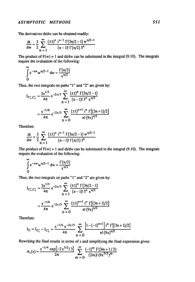 ASYMPTOTIC METHODS 551
Thederivatives dt/dwcan be obtained readily:
dt =. 3 2 (+l)nin-1 F(3n/2-1)
w
n/2-1
aw 2 (n- 1)! r(n/2) n
n=l
Theproductof F(w)= 1 and dt/dwcan be substituted in the integral (9.10). Theintegrals
require the evaluationof the following:
r(n/2)
~
e-XWw"/2-l
aw= xn-
~
0
Thus,the twointegrals on paths "1" and "2" are given by:
3xl/3
o. (+1)" r(3n/2-1)
e-2X/3
~ ~"~_-1)!3 n xn/2
~c~,c~
=4-’-~
n=l
x_l/6
o~ (+l)n+1 in r[(3n
+1)/2]
= ~ e-2X/3 E
4n n! (9x)
n/2
n=0
Therefore:
at 3 o. (__.1)"i"-1F(3n/2-1)
wn/2-!
d-~" = 7 E (n _ ~’) ~’ff
Theproduct ofF(w)= 1 and dt/dwcan be substituted in the integral (9.10). Theintegrals
require the evaluationof the following:
_v(n/2)
~
e-XWw
n/2-1 dw - xn-~2-
/
0
Thus,the twointegrals on paths "1" and "2" are given by:
3x
~/3e_2~/3
~. (+1)
n F(3n/2-1)
I¢;’c~ = 4"--~" --- (n-1)!nx
n=l
= x-1/~6 e_2X/3 ~ (+1) n+l in F[(3n+l)/2]
4r~ n! (9x)
n/2
n=O
Therefore:
I c=Ic~-Ic; =
x-l/6 e-2X/3 ~ [1-(-1)n+l]i n r[(3n+
1)/2]
4~x " n! (9x
’~n
/2
n=0
Rewritingthe final results in terms of z andsimplifyingthe final expressiongives:
Ai(z)= z-l/4 exp[-2zM2/3] 2 (-x)m r(3m+l/:Z)
2~ (2m)! (9z
3/2)m
m=0
 