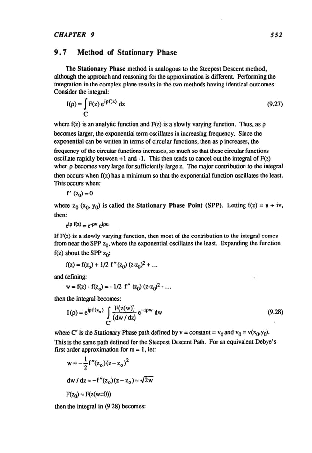 CHAPTER 9 552
9.7 Methodof Stationary Phase
The Stationary Phase methodis analogous to the Steepest Descent method,
althoughthe approachand reasoning for the approximationis different. Performingthe
integration in the complexplane results in the twomethodshavingidentical outcomes.
Considerthe integral:
I(p) =~ F(z) ipf(z) dz (9.27)
C
wheref(z) is an analytic function and F(z) is a slowlyvaryingfunction. Thus,
becomes
larger, the exponentialterm oscillates in increasing frequency. Since the
exponentialcan be written in termsof circular functions, then as p increases, the
frequencyof the circular functions increases, so much
so that these circular functions
oscillate rapidly between
+1and -1. Thisthen tends to cancelout the integral of F(z)
whenp becomes
very large for sufficiently large z. Themajor contribution to the integral
then occurs whenf(z) has a minimum
so that the exponentialfunction oscillates the least.
This occurs when:
f" (Zo)=
where z0 (xO, Yo)is called the Stationary PhasePoint (SPP). Letting f(z) = u +
then:
eipf(z) : e-PV
eipu
If F(z) is a slowlyvaryingfunction, then mostof the contribution to the integral comes
fromnear the SPPz0, wherethe exponential oscillates the least. Expanding
the function
f(z) about the SPPz0:
f(z): f(Zo)
~/
2f"(z
0) (z-z0)2 +..
anddefining:
w=f(z)- f(zo) =- 1/2 f" (z0) (z-z0)2-
then the integral becomes:
f F(z(w)) w
I (p) = eipf(z*) ~, (dw/ dz) (9.28)
whereC"is the Stationary Phasepath defined by v = constant = vo and vo = V(xo,Y0).
This is the samepath defined for the Steepest DescentPath. For an equivalent Debye’s
first order approximation
for m= 1, let:
w= - ~ f"(Zo) (z o )2
dw/ dz ----f"(Zo)(Z - zo) = ~
F(zo) = F(z(w=0))
then the integral in (9.28) becomes:
 