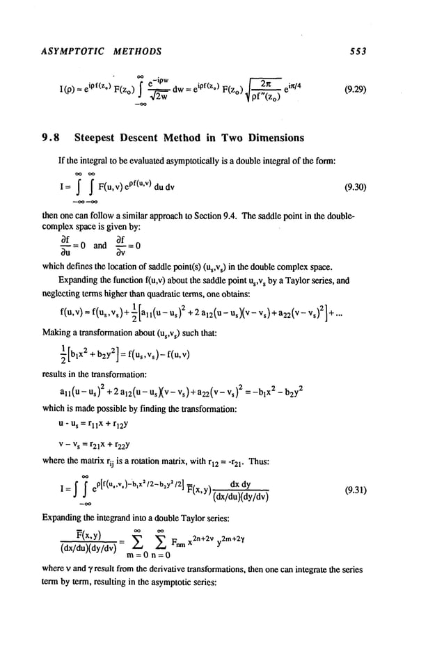 ASYMPTOTIC METHODS 553
"~ e
-ip w eipf(z.) F(zo ) 2~ ein/4
I(p) --- ipf(z°) F(Zo) ~~ dw (9.29)
9.8 Steepest Descent Method in Two Dimensions
If the integral to be evaluatedasymptoticallyis a doubleintegral of the form:
I= ~ ~ F(u,v)ePf(u’V)dudv (9.30)
then one can follow a similar approachto Section 9.4. Thesaddle pointin the double-
complexspace is given by:
3f 0 and 3f
whichdefines the location of saddle point(s) (us,vs) in the doublecomplex
space.
Expanding
the function f(u,v) aboutthe saddle point us,vs by a Taylorseries, and
neglecting terms higher than quadratic terms, one obtains:
f(u,v)
1 2
= f(us,vs)+-~[all(U-Us) + 2a12(U-Us)(V-Vs)+a22(v-vs)2]+...
Making
a transformation about (Us,Vs) such that:
½[blX2+ b2y2] = f(Us,Vs)-f(u,v)
results in the transformation:
all (u - Us)2 +2 al2(U- UsXv s )+ a22
(v- vs )2 = _
blX2 _ b
2y
whichis madepossible by finding the transformation:
u- us = rllX + rl2Y
v- vs = r21x + r22Y
wherethe matrixrij is a rotation matrix, withr12 = -r21. Thus:
dx dy
I= ~ ~ e@(U’")-b’x’t2-b2Y’/2l
P(x,y)(dx/du)(dy/dv) (9.31)
Expanding
the integrand into a doubleTaylorseries:
P(x,y)= Fnmx2n+2v y2m+2~
(dx/du)(dy/dv) m= 0 n
wherev and2, result fromthe derivative transformations,then one canintegrate the series
term by term, resulting in the asymptoticseries:
 