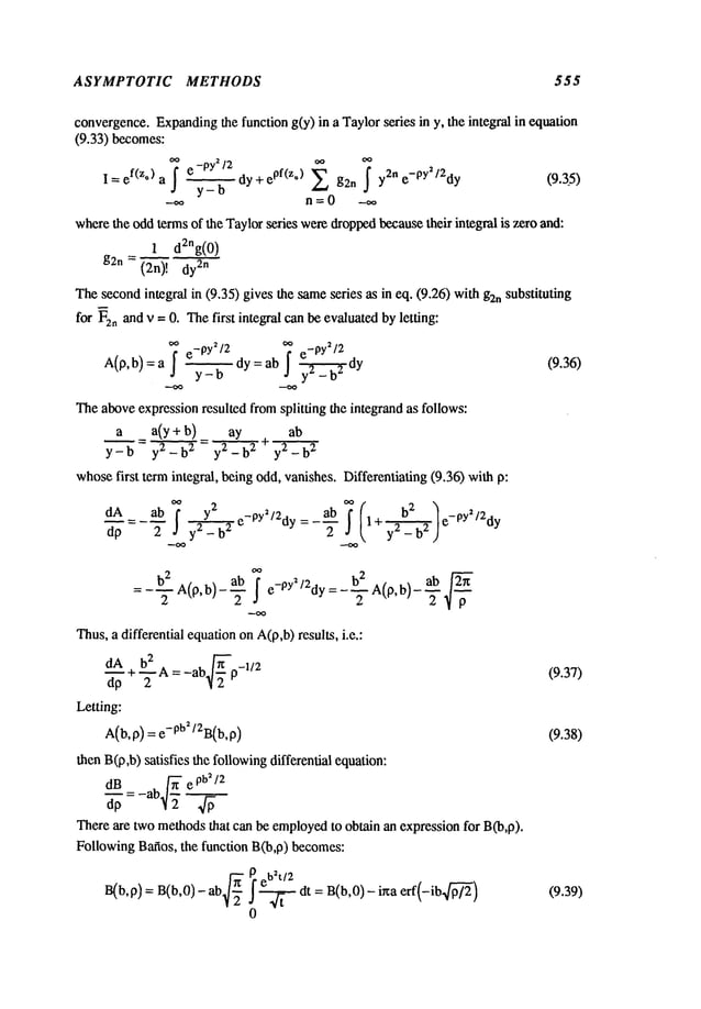 ASYMPTOTIC METHODS 555
convergence.Expanding
the function g(y) in a Taylorseries in y, the integral in equation
(9.33) becomes:
I =ef(z°) a ~ dy + e
pf (z*
g2n y2n e-py
2/2d y (9.3.5)
y-b
wherethe oddterms of the Taylorseries weredroppedbecausetheir integral is zero and:
1 d2ng(0)
g2n = (2n)! 2n
Thesecondintegral in (9.35) gives the sameseries as in eq. (9.26) wi~hg2nsubstituting
for F2nand v = 0. Thefirst integral can be evaluated byletting:
oo e_py2/2 oo e_pY2/2
A(p,b)=a ~ y_------~dy=ab ~ y _--~-~dy (9.36)
Theaboveexpressionresulted fromsplitting the integrand as follows:
a a(y+b) ay + ab
-- y2-h2
y2-h
whosefirst termintegral, being odd,vanishes. Differentiating (9.36) with
d_.~A = _ab f y2 ab
2
dp 2 y2 - b2 e-Py~I2dy = -~-
1 + e-py /2dy
~
b
2 ab ~
- b22 A(p,b)--~ e- Oy2/2dy=-~-A(p,b)--~
-
Thus,a differential equationonA(p,b)results, i.e.:
d__A + bZA= _ab~-p_l/2
(9.3"/)
dp 2
Letting:
a(b, 0) -- e-0u2/~B(b, (9.38)
then B(p,b)satisfies the followingdifferential equation:
There are two methodsthat can be employed
to obtain an expression for B(b,p).
FollowingBafios, the function B(b,p) becomes:
B(b,p)
= B(b,O)
- ab~J-~
eb~t/2
J ~ dt : B(b,0)-irma erf(-ib.~)
0
(9.39)
 