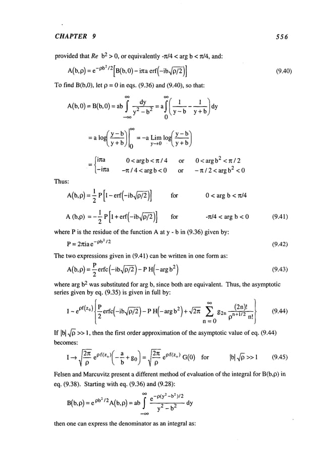 CHAPTER 9 556
providedthat Reb
2 > 0, or equivalently -~t/4 < arg b < ~t/4, and:
A(b,19)
-ob2,2 .
=e [B(b,0)-,~a erf(-ib~/-~)] (9.40)
Tofind B(b,0), let 19= 0 in eqs. (9.36) and(9.40), so
~ dy 1 1
A(b,0)=B(b,0)=ab yS_-b2 =a y-b dy
=alo~Y-b~ =_a Lim lo~Y- b~
~y+b) 0 y~0 .~y+b)
=~iga 0<argb<g/4 or 0<argb2 <g/2
(-i~a ~ / 4 < arg b < 0 or - n / 2 <arg b2 < 0
Thus:
A(b, 9) = ~ P 1 - eft -ib for 0 < arg b < ~/4
A (b,~) = -~ P l+eff -ib for -~/4 < arg b < 0 (9.41)
whereP is the residue of the function Aat y - b in (9.36) givenby:
P = 2nia e
-pb~
/2 (9.42)
Thetwoexpressions given in (9.41) can be written in one form as:
A(b, 0)= ~effc (-ibm) - P H(-arg 2) (9.43)
wherearg b2 wassubstituted for arg b, since both ~e equivalent. Thus,the asymptotic
series givenby eq. (9.35) is givenin full by:
I-cOl(z°) effc(-ib~)-PH(-argb2)+~ ~=0Z g2n 0n~ii[/ (9.44)
If [b[ ~ >>1, then the first order approximation
of the asymptoticvalueof eq. (9.44)
becomes:
I ~ ~ e°f(~,)(-& + g,q = .~ e°f(Zo)G(0)for IbiS>> 1
~o k b ")
Felsen
andMarcuvi~
presenta different metko~
of evaluationof tke i~tegral for B(b,~)
eq. (9.30). St~ingwith eq. (9.36) and(9.20):
~ e_9(y~_bZ)/2
B(b’o) : e ob=/2A(b’D) = ab I y2_b2
then one can express the denominator
as an integral as:
 