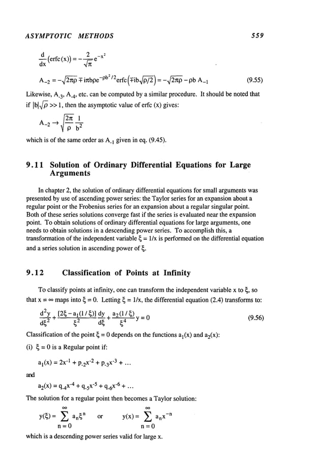 ASYMPTOTIC METHODS 559
A_
2 : -2x/~ -Y-i~bpe-0b~ ‘2erfc (-Y-ib.~’): -2~ -pb 1 (9.55)
Likewise, A.3, A.4, etc. can be computed
by a similar procedure. It shouldbe noted that
if Ibl~>>1, then the asymptoticvalue of erfc (x) gives:
2~1
A_
2 --~
b2
whichis of the sameorder as A_
1 given in eq. (9.45).
9.11 Solution of Ordinary Differential Equations for Large
Arguments
In chapter 2, the solution of ordinarydifferential equationsfor small arguments
was
presented by use of ascendingpowerseries: the Taylorseries for an expansionabout a
regular point or the Frobeniusseries for an expansionabouta regular singular point.
Bothof these series solutions convergefast if the series is evaluatednear the expansion
point. Toobtain solutions of ordinary differential equations for large arguments,one
needsto obtain solutions in a descendingpowerseries. Toaccomplishthis, a
transformationof the independentvariable ~ =1/x is performed
on the differential equation
and a series solution in ascendingpowerof ~.
9.12 Classification of Points at Infinity
Toclassify points at infinity, onecan transformthe independent
variable x to ~, so
that x = ,,o mapsinto ~ = 0. Letting~ = I/x, the differential equation(2.4) transformsto:
d2y~ [2~-al(1/~)]dy . a2(1/~)
(9.56)
d~2 ~2 d~~"
Classification of the point ~ = 0 dependsonthe functions al(x) and a2(x):
(i) ~ =0 is a Regularpoint if:
al(x) = 2x-1+ p_2
x-2 + p_3
x-3 + ...
a2(x)= q_4
x-4 + q_sx
-5 +q_6
x-6 +...
Thesolution for a regular point then becomesa Taylorsolution:
OO OO
y(~)= ~ an~
n or y(x)= ~ x-n
n=0 n=0
whichis a descendingpowerseries valid for large x.
 