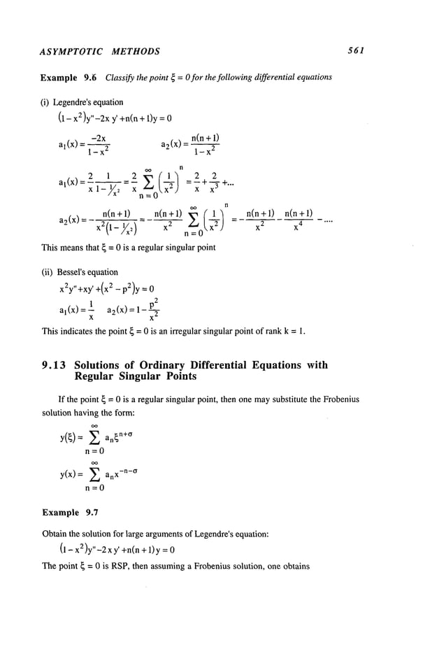 ASYMPTOTIC METHODS 561
Example9.~i Classify the point ~ =O for the following differential equations
(i) Legendre’sequation
(1 - 2)y’’-2x y’ +n(n +
1)y =
-2x n(n + 1)
al(x) a2(x) =
l_x
2 1-x
2
n
al(x ) 2 1 2 ,~ (~1"] 2
x 1-X~x n_/~_ot.X2.) =7"i-x
-’-~"
n
a2(x)=
x2i(ln+l)
- n(n+l)
)_,j/x~) x
2
= ~
This means
that ~ = 0 is a regular singular point
n(n+l) n(n+l)
x2 x
4
(ii) Bessel’sequation
x2y,,+xy, +(x2 _ p2)y =
_ _p2
al(x) =xl a2(x) =
This indicates the point { = 0 is an irregular singular point of rankk = 1.
9.13 Solutions of Ordinary Differential Equations with
Regular Singular Points
If the point ~ = 0 is a regular singular point, then onemaysubstitute the Frobenius
solution havingthe form:
Y(~)= Z an~n+~
n=0
y(x)= Z anx-n-o
n=0
Example 9.7
Obtainthe solution for large argumentsof Legendre’sequation:
(1 - x2)y"-2x ’ +n(n +1)y =
Thepoint ~ = 0 is RSP,then assuminga Frobenius solution, one obtains
 
