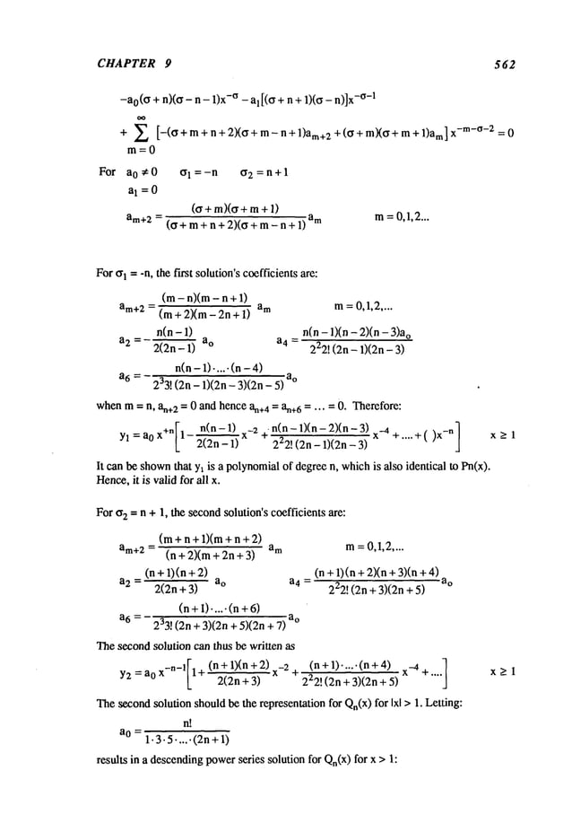 CHAPTER 9 562
For
-ao(o + n)(o - n - 1)x-° - al[(O + n + 1)(o - n)]x
-°-1
+ E [-(°+m+n+2)(°+m-n+l)am+2+(°+m)(°+m+l)am]
x- m- °-:z=0
m=0
ao#0 Ol=-n or2 =n+l
aI =0
(or +m)(cr+m+
am+2= (o+ m+ n + 2)(0 + m- n + am m= 0,1,2...
For~r1 = -n, the fh’st solution’s coefficientsare:
(m- n)(m - n +
am+2= (m + 2)(m - 2n + am
n(n-1)
a2 = 2(2n-1) a° a4 =
n(n- 1)-.... (n -
a6 = 233! (2n- 1)(2n- 3)(2n- a°
m=0,1,2....
n(n - 1)(n - 2)(n o
222! (2n - 1)(2n-
whenm= n, an+
2 = 0 and hence an+
4 = an+
6 = ... = 0. Therefore:
I n(n-1) x-2+n(n-1)(n-2)(n-3)x
-4 ] >1
Yl=a0 x+n 1 2"~n--~ ~ii~n-~)(-~n--"~ -b .... -b( )X
-n
It can be shown
that Yl is a polynomialof degreen, whichis also identical to Pn(x).
Hence,
it is valid for all x.
For o2 -- n + 1, the secondsolution’s coefficients are:
(m+n+l)(m+n+2)
am+2= (n+2)(m+2n+3) am
(n+l)(n+2)
a2 = 2(2n + 3)
(n+1).....(n+
a6 = 233! (2n + 3)(2n + 5)(2n
Thesecondsolution can thus be written as
=a0 x_n_lF1
+ (n +1)(n 2)x_2
-~
Y2
2(2n + 3)
m=0,1,2....
(n +1)(n +2)(n + 3)(n
a4 = a
o
222! (2n + 3)(2n+
a
o
(n+l).,...(n+4) x-_4+.,.,]
222! (2n + 3)(2n+
Thesecondsolution shouldbe the representation for Qn(x)for Ixl > 1. Letting:
n!
a 0 =
1.3.5.....(2n+ 1)
results in a descendingpowerseries solution for Qn(x)for x >
x>l
 