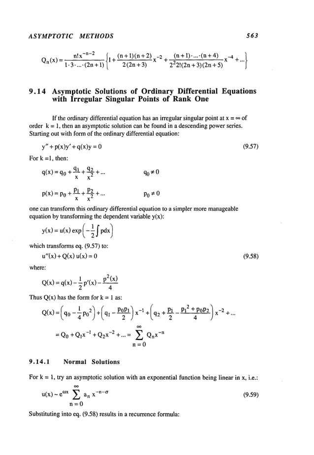 ASYMPTOTIC METHODS 563
(n+ 1).....(n +4) x._4 +...}
n!x
-n-2 (n + 1)(n+ 2) 2 +
Qn(X)=l.3~+l) 1+ 2(2n+3) 222!(2n+3)(2n+5)
9.14 AsymptoticSolutions of OrdinaryDifferential Equations
with Irregular Singular Points of RankOne
If the ordinarydifferential equationhas an irregular singular pointat x =,~ of
order k = 1, then an asymptoticsolution can be foundin a descendingpowerseries.
Starting out withformof the ordinarydifferential equation:
y" + p(x)y’ + q(x)y
For k =1, then:
+q.Ak+
q_~_2
+ qo¢O
q(x)=q0 x 2 " ’"
+P_L+
P__L~
+
p(x) = P0 x x 2 "’"
P0 ¢ 0
one can transformthis ordinary differential equation to a simpler moremanageable
equation by transformingthe dependentvariable y(x):
y(x) = u(x) exp (-lfpdx)
 2
whichtransformseq. (9.57) to:
u"(x)
+Q(x)
u(x)
where:
1 , p2(x)
Q(x) = q(x)- -~ p (x)
ThusQ(x)has the formfor k = 1 as:
1 2 + ___ +(q2
= Qo+ Q1
x-1 + Q2
x-2 + .... ~ Qn
x- n
n=O
(9.57)
(9.58)
9.14.1 Normal Solutions
For k = 1, try an asymptoticsolution with an exponentialfunction beinglinear in x, i.e.:
u(x) ~ °~x Zanx-n -°" (9.59)
n=O
Substituting into eq. (9.58) results in a recurrenceformula:
 