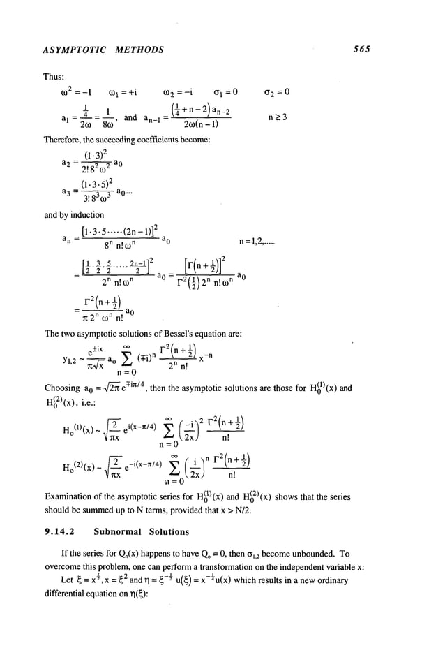 ASYMPTOTIC METHODS 565
Thus:
o~2 = -1 co1 = +i 60
2 = -i ffl =0
1 (¼+n_2)an_2
al_ ~-_
1 and
an_1 =
2co 86o’ 2~o(n- 1)
Therefore, the succeedingcoefficients become:
(I. 3)
2
a2=2!82~o
-~---~-
a°
(1.3.5)
2
a3 = 3!83~o3 a°""
and by induction
[1.3.5 ..... (2n - 1)]
2
an =
8n n[ 6o
n a°
[½.3 5 2~_-1] 2 [[’(n + ½)]
2
a 0 =
2n n!o)
n
F2(½)2n n!to
n
_ ao
~t 2n ton n!
~2=0
n>3
n=l,2......
a0
Thetwo asymptoticsolutions of Bessers equation are:
e+iX
oo
1-’2(n + ½) -n
Yl,2 - ~x a° Z (’T-i)n n n! x
n=0
Choosinga0 = 2~" ey-in/4, then the asymptoticsolutions are those for H(01)(x)
H(o2)
(x), i.e.:
Ho(1)(x) - 2 ei(X_Zff4 ) Z ~
n!
n=0
~- ~.~0( ")n F2(n+½)
Ho(2)(x) ~ ~ e_i(x_n/4)
1
~rrx ~x n!
Examination
of the asymptoticseries for H(01)(x)and H(02)(x)showsthat the
should be summed
up to N terms, provided that x > N/2.
9.14.2 Subnormal Solutions
If the series for Q.(x) happensto haveQo= 0, then (Yl,2 become
unbounded.
To
overcome
this problem,one can performa transformation on the independentvariable x:
Let ~=X½, X= ~2 and rl = ~-½u(~) = x-¼u(x) whichresults in a newordinary
differential equationonrl(~):
 