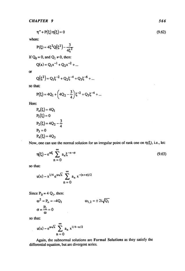 CHAPTER 9 566
where:
P(~) = 4~2Q(~2)- +
If Qo= O, and Q1~ O, then:
Q(x) = x-1 + Q2
x-2 + .. .
(9.62)
Q(~2) = Ql~-2 + Q2~-4+ Q3~-6+ ...
sothat:
P(~) = 4Q1+ (4Q2--~] ~-2 + -4 +.. .
Here:
Po(~) : 4QI
PI(~)=
3
P2(~) = 4Q2
P~=O
P4(~) = 4Q3
Now,one canuse the normalsolution for an irregular point of rank oneon rl(~), i.e., let:
n({)~e~ 2 an{-n-~ (9.63)
n=0
so that:
u(x) ~ 1/4 e~ Zanx-( n+~)/2
n=0
Since PO= 4 Q1,then:
o32 = Po = -4QI
~=~=0
o31,2
---- -+2i,~’~
so that:
u(x) ~ ~°4~ 2anxl/ 4-n/2
n=O
Again, the subnormal solutions are FormalSolutions as they satisfy the
differential equation,but are divergentseries.
 