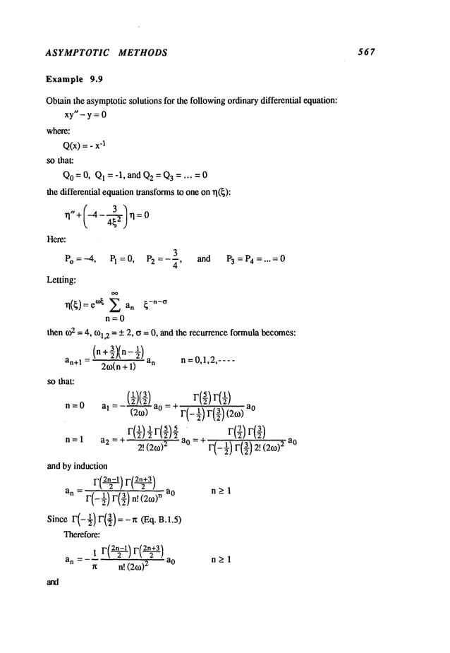 ASYMPTOTIC METHODS 567
Example 9.9
Obtainthe asymptoticsolutions for the followingordinarydifferential equation:
xy"-y=0
where:
Q(x)= - "1
so that:
Qo= 0, Q1 = -1, and Q2= Q3..... 0
the differential equationtransformsto oneonrl(~):
Here:
3
Vo =-4, PI=O, P2 =-~, and P3 = P4 =.,.= 0
Letting:
rl(~):e°~ an ~Tn-~
n=0
then o,‘2 = 4, tOl,2 -- +2, a =0, andthe recurrenceformulabecomes:
(n +-~)(n-
2o~(n + 1)
n = 0,1,2,----
an+1 =
so that:
and by induction
r(~) ~(~1
an F(_ 91_)r(93_)n[(26o)n a
0
n>l
F(-½) F(,})= - r¢ (Eq. B.1.5)
Since
Therefore:
an = ao n > 1
n n! (2o~)
2 -
 