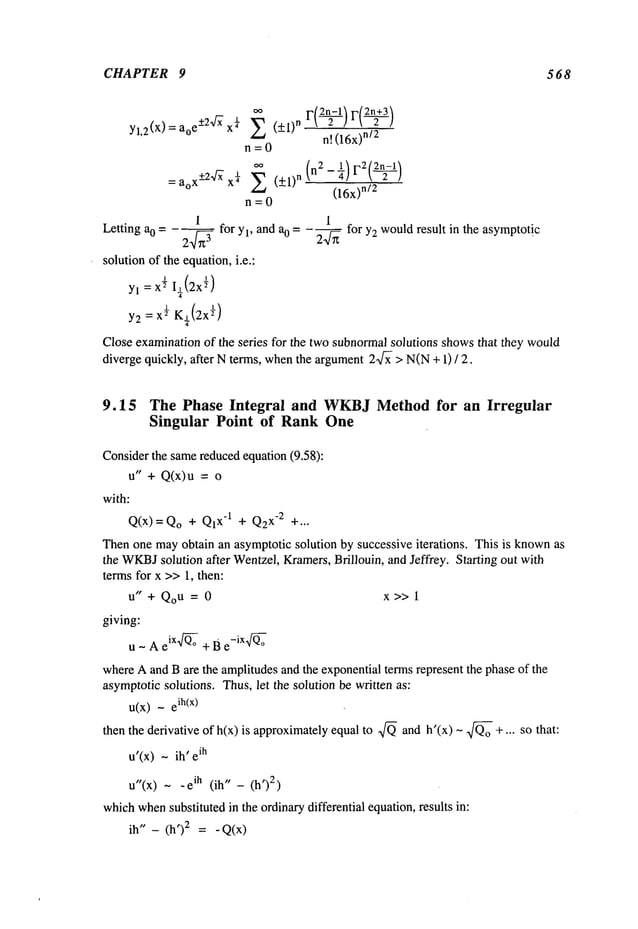 CHAPTER 9 568
’ n[ (16x)
n/2
n=0
:aoX-+2~x¼~ (+1) n (n2-¼)F2(2~
c----L)
(16x)
n/2
n=0
1 1
Letting a0 -- - 2---~-~3 for Yl, and %= -~ for y2 wouldresult in the asymptotic
solution of the equation,i.e.:
yl=x~I~(2x
~)
4
Y2:X
ff K~(2x
~)
4
Close examinationof the series for the two subnormalsolutions showsthat they would
diverge quickly, after N te~s, whenthe argument2~ > N(N+ 1) /
9.15 The Phase Integral and WKBJ
Method for an Irregular
Singular Point of Rank One
Considerthe samereducedequation (9.58):
u" + Q(x)u =
with:
Q(x) = Qo+ Q1
x’l + Q2
x-2 +...
Thenone mayobtain an asymptotic solution by successive iterations. This is knownas
the WKBJ
solution after Wentzel,Kramers,Brillouin, and Jeffrey. Starting out with
terms for x >>1, then:
u" + Qo
u = 0 x>> 1
giving:
u - A eix~° + B e
-i x~°
whereA and Bare the amplitudesand the exponentialterms represent the phase of the
asymptoticsolutions. Thus,let the solution be written as:
u(x) - ih(x)
then the derivative of h(x) is approximatelyequal to ~ and h’(x) ~ ~o +... so that:
u’(x) - ih’ ih
u"(x) ~ ih (i h" - (h2)
whichwhen
substituted in the ordinarydifferential equation,results in:
ih" - (h’) 2 = - Q(x)
 