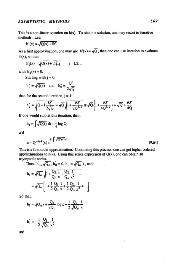 ASYMPTOTIC METHODS 569
This is a non-linear equation on h(x). Toobtain a solution, one mayresort to iterative
methods. Let:
h’ (x) =~/Q(x)+
Asa first approximation,one mayuse h’(x) = 4~, then one can use iteration to evaluate
h’(x), so that:
hi(x) = 4Q(x)+ ih j"_
1 j =1,2....
with h.l(X) = O.
Starting withj =O:
h~3= ~ and h~= Q"
thenfor the seconditeration, j = I:
If one would
stop at this iteration, then:
u ~ Q-l/4 (x) +i J "f ~3"dt (9.64)
This is a first order approximation.Continuingthis process, one can get higher ordered
approximationsto h(x). Usingthis series expressionof Q(x), one can obtain
asymptoticseries.
Thus, h’o=~o, h"0 = O, h0 = ~o x, and:
’~ Qo x Qo x
z
l+2Qox 2QoX
2
Sothat:
+ Q1 . 1 Q2 1
hl= Q~x ~logx--~-
2Q
o 2 4Qox
h~= 1 Q1 1
2~oX
2
 