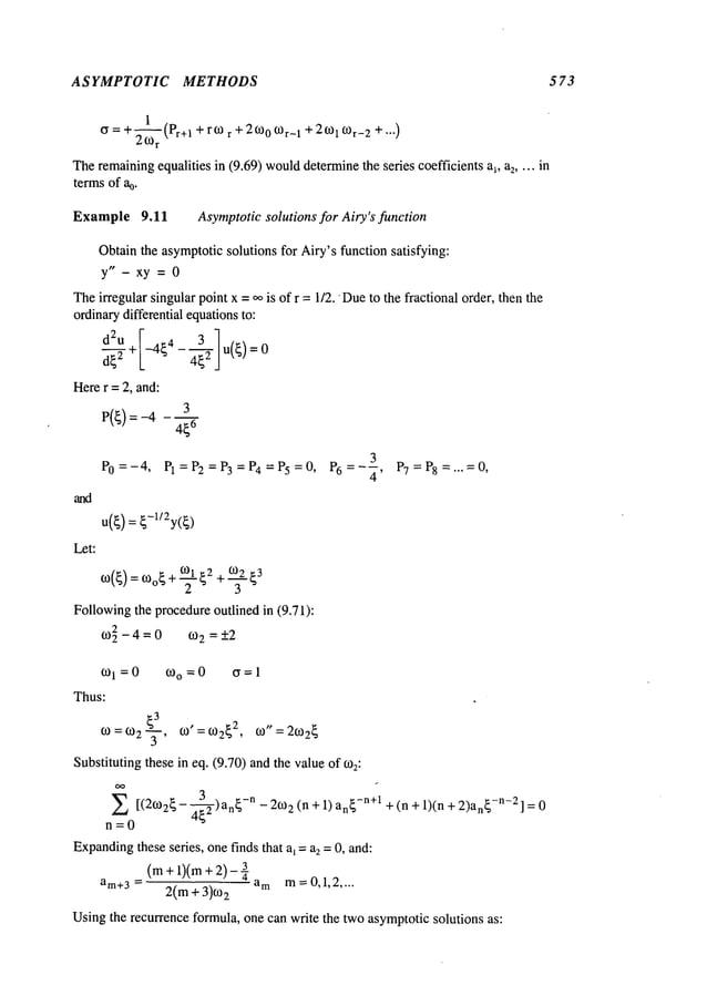 ASYMPTOTIC METHODS 573
cr = + l~(pr+1 + r0) + 2600f0r_ 1 + 20)1 f0r_ 2 + ...)
20)r
r
Theremainingequalities in (9.69) would
determinethe series coefficients ai, a2 .... in
terms of %.
Example 9.11 Asymptoticsolutions for Airy’s function
Obtainthe asymptoticsolutions for Airy’sfunction satisfying:
y"- xy = 0
Theirregular singular point x = ~o is of r = 1/2. Dueto the fractional order, then the
ordinarydifferential equationsto:
d~2 + -4~4--~
Herer = 2, and:
3
P(~) =-4 6
Let:
3
P0=-4, PI=P2=P3=P4=P5=0, P6=--~, P7=P8=...=0,
u(~) : ~-l/2y(~)
Followingthe procedureoutlined in (9.71):
0)~ -4=0 0)2 =-+2
0)0=0 ~=1
0)1 =0
Thus:
~3
0), = 0) tO"
0) = 0)2 "~, 2~ = 20)2~
Substitutingthese in eq. (9.70) andthe valueof 0)2:
3 -n
E [(20)2~ - ~--~ -)an~ - 20) 2 (n + 1) an~-n+l + (n + 1)(n + 2)an~
-n-2] = 0
n=0
Expanding
these series, one finds that a~= a2 = 0, and:
(m+l)(m+2)-¼
am+3= 2(m + 3)0) 2 a m m = 0,1,2 ....
Usingthe recurrence formula, one can write the twoasymptoticsolutions as:
 