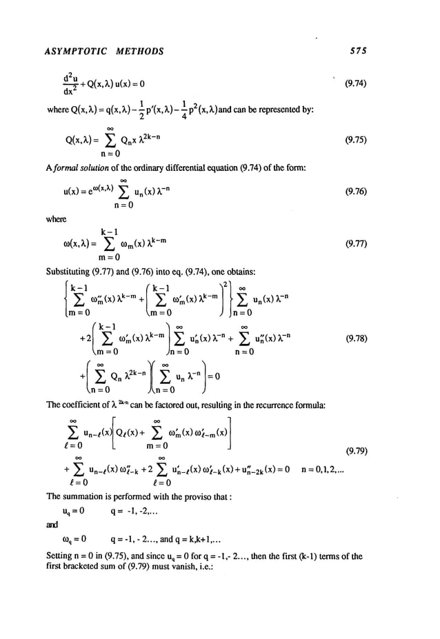 ASYMPTOTIC METHODS 575
~ + Q(x,3.) u(x) (9.74)
dx"
whereQ(x,3.) =q(x, 3.)- ½p’(x, 3.)- ¼p2 (x, 3.)and represented by:
Q(x,3.) : ~ X 3. 2k-n (9.75)
n=0
A formalsolution of the ordinarydifferential equation(9.74) of the form:
= e°)(xA) ~ un (x) 3.-n (9.76)
u(x)
n=O
where
=
k-1
~ O)m(X) 3.k-m (9.77)
m=O
Substituting (9.77) and (9.76) into eq. (9.74), oneobtains:
k-1 ,, (k-I ,
k m"~2] ~
m=O m=O ) Jn=O
+2 / E O)m(X)3.k-m il;(x)~-n+ E UX(X)~-n (9.78)
m = ~n = 0 n = 0
Thecoefficient of )~ ~-~canbe factoredout, resulting in the recurrenceformula:
~ Un_t(x) Qz(x)+
£=0 L m=O
+ Un_~(x)m~_k +2 un_~(x)~¢_k(x) Un_2k(×)=0
g=0
Thesummation
is performedwith the proviso that :
uq=O q=-1,-2 ....
o~q=O q---l,-2 .... andq = k,k+l....
Setting n = 0 in (9.75), andsinces =0 for q = -1,- 2 .. .. then the first (k-l) termsof the
first bracketedsumof (9.79) mustvanish, i.e.:
(9.79)
n =0,1,2....
 