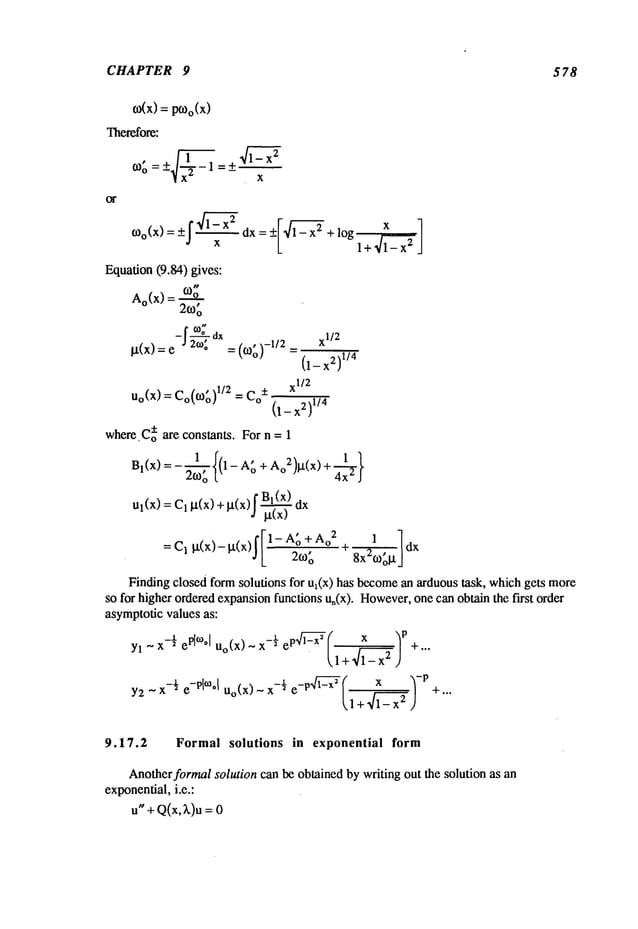 CHAPTER 9 578
o)(x)
=pO)o(X)
Therefore:
co~, = - 1 _ x
Equation(9.84) gives:
Ao(x) = ~o
=
Ix(x) = e J2to. = (¢o~)-1/2
(l_x2)
1/’
xl/2
Uo(X)
=Co(~g)
1/: =Co
~
x:)
whe~.C~~e constant. For n = 1
.... f[-1- A~ +Ao
2 1 ]
Finding closed form solutions for u~(×) has become
an arduoustask, whichgets more
so for higher orderedexpansionfunctions u,(x). However,
one can obtain the first order
asymptoticvalues as:
Y2
~x-½
e-Plm°l
Uo(X)
- x-½
e_p
l_,]i2~x~
fi~, +~_~_~x2,)x
-P
9.17.2 Formal solutions in exponential form
Anotherformalsolution can be obtained by writing out the solution as an
exponential,i.e.:
u"+Q(x,~k)u=
 