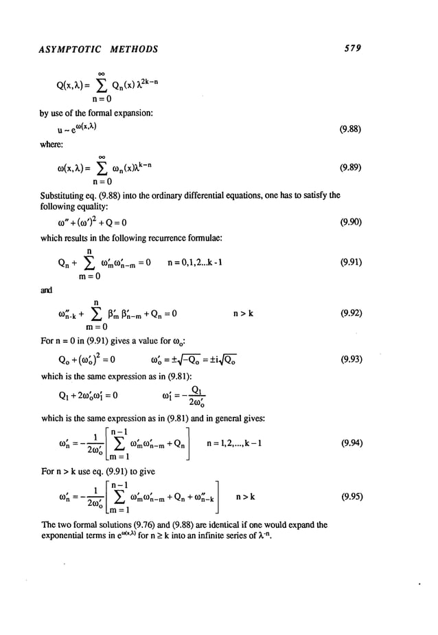 ASYMPTOTIC METHODS 5 79
Q(x,~,)= E Qn(x) ~2k-n
n=O
by use of the formal expansion:
u ~ e
o(x’x) (9.88)
where:
CO(X,~,)= E con(X)~’k-n (9.89)
n=O
Substituting eq. (9.88) into the ordinarydifferential equations,one has to satisfy the
followingequality:
co. +(co,)2 + Q= (9.90)
whichresults in the followingrecurrence formulae:
n
+ E CO~nco~t-m = 0
n = O,1,2...k- 1 (9.91)
Q.
m=O
n
n-k + ~m ~n-m + Qn = 0 n > k (9.92)
m=0
Forn =0 in (9.91) gives a valuefor coo:
Qo+ (co~,)2 co~,=+-4---~o: +i Q4"~o (9.93)
whichis the sameexpression as in (9.81):
Q1+ 2co~co~
= 0 co{ = Q1
2co~
whichis the sameexpressionas in (9.81) and in general gives:
con =-2co’--"7o’o [ E co~nco~_m+Qnj n=l,2..... k-1 (9.94)
Lm= 1
For n > k use eq. (9.91) to give
con = 2(o; COmcon-m + Qn + con-k ] n > k (9.95)
Thetwo formalsolutions (9.76) and (9.88) are identical if one wouldexpand
exponential
termsin e°~x’x)for n >k into an infinite series of k-n.
 