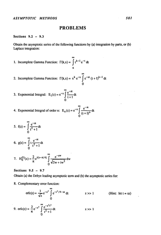 ASYMPTOTIC METHODS 581
Sections 9.2 - 9.3
PROBLEMS
Obtain
the asymptotic
series of thefollowing
functionsby(a) integrationbyparts, or (b)
Laplace
integration:
1. IncompleteGamma
Function: F(k,x) = ~ k-I e-t dt
X
2. Incomplete
Gamma
Function:F(k,x) = k e-x fe-xt (t+ 1k-1 dt
0
3. ExponentialIntegral: El(Z
) = e-z f e-dt
d t+l
0.
4. Exponentiallntegralofordern: En(z)--e-Z!~dt
5. f(z)=~ t--~-+l
0
~
e_Zt
6. g(z)= t~dt
0
7. H(01)(z)
= 2 ei(Z-n/4)~7 ~,dwe-ZW
0
Sections 9.5 - 9.7
Oblain(a) theDebye
leadingasymptotic
termand(b) the asymptotic
series for:.
8. Complementary
error function:
erfc(z) = e-z’ f e-?’4-zt dt z>> 1
0
tO 2 2
e-Z t
9.erfc(z)
=_ze_Z
~ j 1
0
(Hint:let t =sz)
 