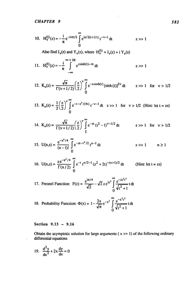 CHAPTER 9 582
10. H(vl)(z)= -ie-iVn/2 iz/2(t+l/t) t-v-1 dt z >> 1
0
Alsof’mdJr(z) and Yv(z),where1) = Jr(z) + i Yv
(Z
~+ ig
11. e z>>
1
12. Kv(z) = e-zc°sh(t) [sinh (t)] 2v dt z >> 1 for v > 1/2
F(v
0
13. Kv(z)= --l(z--~ v ~e-t-z2/(4t)t-V-ldt z>> 1 for
22]
0
v > 1/2 (Hint: let t = zs)
14" Kv(z) =F(v~+ 1 / 2) (z)V~-
~ e-zt (t 2 - 1)v-l/2 dt z >> 1 for v > 1/2
1
e-Z2/4 oo
15. U(n,z) = l~"~(n
-I e-Zt-t2/2tn-I dt
z >> 1 n _>1
0
ze_Z2/4 oo
F(n / 2) e-t tn/~-I (z2 + 2t)-(n+~)/2 dt
0
16. U(n,z)=
eig/4 . 2 ~ e-iZ~t2
17. FresnelFunction: F(z)= --~--,~-~ze lz ! ~tdt
~ _X2t
2
. 2x -x’[ e,_.~_~tdt
18. Probability Function: ~(x) = ~- _
4t
z + 1
(Hint:let t =zs)
Section 9.13 - 9.16
Obtain the asymptoticsolution for large arguments( x >>1) of the following ordinary
differential equations
d2y 2X~x 0
19. ~-T+ =
 