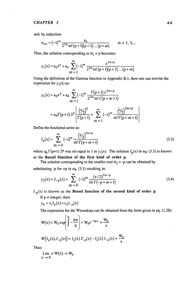 CHAPTER 3 44
and, by induction:
a
o
a2m = (-1)m 22mm!(p + 1)(p + 2)... (p
Thus, the solution correspondingto ~1 = P becomes:
oo
x2m+
p
Yl(x) ~Z_~
(-1)m2amm!
(p + 1)(p + 2)... (p
a0
xp + a0
m=l
Usingthe definition of the Gamma
function in Appendix
B. 1, then one can rewrite the
expression
for y I(X) as:
Yl(X):ao xp+a
0 E(-1)
m
m=l
r(p +1) X
2m+p
22m m! F(p + m+ 1)
= a0F(P + 1)2 p ] (x~2)p ¢¢ (x~2)2m+p
F(---~"~ + E (-1)mm!F(p+m+l)
[ m--1
Definethe bracketedseries as:
Jp(x)= ~ (-1)~m~F(p+m+l) (3.3)
m=0
wherea0 F(p+l) 2Pwasset equal to 1 in Yl(X). Thesolution Jp(x) in eq. (3.3)
as the Bessel fu~efi~ ~f ~he first ~ ~f ~rder p.
Thesolution co~esponding
to the smaller root ~2 = -P can be obtained by
substituting -p for +pin eq. (3.3) resulting in:
~
(X]2)2m-p
(3.4)
y2(x)=J-p(x) = ~ (-1)~m~F(_p+m+l)
m=0
J_p(x) is known as the Bessel f~eti~ ~f t~e seeing ~nd ~f ~rder
If p e integer, then:
y~ = c~Jp(x) + c~J_p(x)
Theexpression for the Wronskian
can be obtained from the fo~ given in eq. (1.28):
W(x) = 0 ex - = W0
e -l°gx = w0
x
W(Jp(X),J_p(X)) = Jp(X)J’_.p(x) - J~(x) wO
x
Thus:
Lim x W(x) -~ o
x---)
 