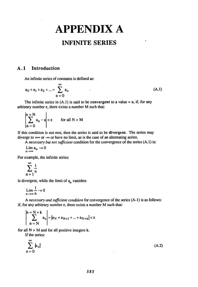 APPENDIX A
INFINITE SERIES
A. 1 Introduction
An
infinite series of constants
is defined
as:
a0+al+a2+... = ~ an (A.1)
n=O
Theinfinite series in (A.1)is saidto beconvergent
to a value=a, if, for any
arbitrary number
e, there exists a number
Msuchthat:
an-a<e for all N> M
n=0
If this conditionis not met,thenthe series is said to bedivergent.Theseries may
diverge
to +o.or .ooor havenolimit, as is thecaseof analternatingseries.
Anecessary
butnot sufficient condition
for theconvergence
of theseries (A.1)is:
Lima
n --~ 0
Forexample,
theinfinite series:
oo 1
E-n
n=l
is divergent,whilethe limit of anvanishes
Lira 1--~ 0
Anecessary
andsufficient conditionfor convergence
of the series (A-l) is as follows:
if, for anyarbitrary number
e, there exists a number
Msuchthat:
ao
.n=N
for all N> Mandfor all positiveintegersk.
If theseries:
~ ~anl (A.2)
n=0
585
 