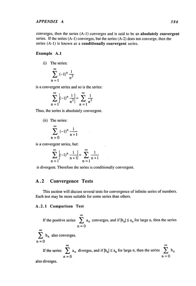 APPENDIX A 586
converges, then the series (A-l) convergesand is said to be an absolutely convergent
series. If the series (A-l) converges,but the series (A-2)doesnot converge,then
series (A-l) is knownas a conditionally convergent series.
Example A.1
(i) Theseries:
OO
1
E (-1)n
n=l
is a convergent
series andso is the series:
n=l 1
Thus,the series is absolutely convergent.
(ii) Theseries:
OO
E (-i)n n+l
n=0
is a convergentseries,but:
n+l
n=l n=l
is divergent. Thereforethe series is conditionallyconvergent.
A.2 Convergence Tests
This section will discuss several tests for convergence
of infinite series of numbers.
Eachtest maybe moresuitable for someseries than others.
A.2.1 Comparison Test
If the positiveseries E an converges,and if Ibnl < an for large n, then the series
n=O
E b
n converges.
also
n=0
If the series ~ an diverges, and if Ibn[ _<a, for large n, then the series
n=0
also diverges.
 