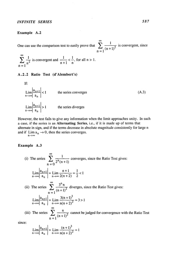 INFINITE SERIES 587
Example A.2
Onecan use the comparisontest to easily provethat
E 1 1 1
~ is convergent and ~ < --, for all n > 1.
n" n+l n
E (n + 1)
2
n=l
-- is convergent, since
A.2.2 Ratio Test (d’Alembert’s)
If:
Liman+l < 1
n~oo a
n
the series converges (A.3)
Liman+l > 1
n~oo a
n
the series diverges
However,
the test fails to give any informationwhenthe limit approachesunity. In such
a case, if the series is an AlternatingSeries, i.e., if it is madeup of terms that
alternate in sign, andif the terms decreasein absolute magnitude
consistently for large n
and if Lima
n --> 0, then the series converges.
n~oo
Example A.3
(i) Theseries Y0=
2n(nl+ 1)con verges, since theRatio Testgives
Lim an+l =
n +1 1
Lim -- = -- < 1
n---~ an n-~o 2(n + 2)
(ii) Theseries ~=i(nn+nl)2 diverges, since theRatio Testgives
:
Liman+l =Lim 3(n+1) 3 =3>1
n-->o~an n~¢on(n + 2)
2
(iii) The series n cannot be judged for convergence with the R atio Test
n =1 (n + i)
2
since:
Liman+l =Lim (n+l) 3 i
n--)oon n-~oon(n + 2)2 =
 