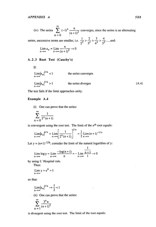 APPENDIX A 588
(iv) The series ~ (-1) n n converges, since the series is an alternating
(n +1)
2
n=0
1 2 3 4
series, successive
termsare smaller,i.e.__~">--32>-~ > ~-.... and:
n
Lim an = Lira ~ --~ 0
n-~,,~ n-~ (n + 1)
2
A.2.3 Root Test (Cauchy’s)
If:
Limlanl
1/"<1 the series converges
Limlanl
1/n>1 theseriesdiverges
n--~,
Thetest fails if the limit approaches
unity.
Example A.4
(i) Onecan provethat the series:
1
2
n (n + 1)
is convergentusingthe root test. Thelimit of the nth root equals:
Limlanl l/n = Lira 1 . = 1 Lim(n + 1)
-l/n
n--*~ n~,/2n(n + 1) 2 n-~,~
Let y =(n+l)-l/n, considerthe limit of the natural logarithmof y:
1
Limlog y = Lim- log(n + 1) = _ Limn +~1._~ 0
n--)~, n--)~ n n-~ 1
by using L’ Hospital rule.
Thus:
Limy = e° = 1
n--~oo
sothat:
1
Limlan
I1/n’
’,, ~-<1
n--~, 2
(ii) Onecanprovethat the series:
3nn
E (n + 1)
2
n=l
is divergentusing the root test. Thelimit of the root equals:
(A.4)
 