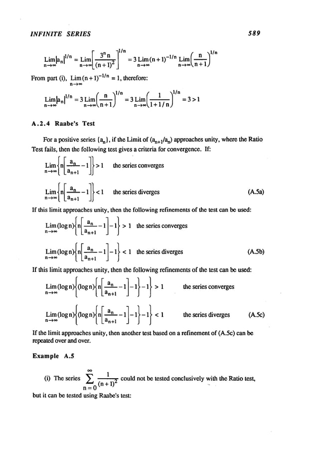 INFINITE SERIES 589
r n -~l/n ,- -din
Lim[anl l/n = Limit/ = 3 Lim(n+ 1) -l/n Lim [---~]
n-->** n-~**L(n
+ ) J n-~** n-->**
n+1,/
From
part (i), Lira (n +-l/n =1,therefore:
n--~**
f n ,~l/n (" 1 l/n
Lim~nl 1/n = 3 Limit/ = 3 Limit/ =3>1
n~ n-~**n+lJ n->**~l+ 1/n)
A.2.4 Raabe’s Test
For a positive series {an}, if the Limit of (an+l/an) approachesunity, wherethe Ratio
Test fails, then the followingtest gives a criteria for convergence.
If:
Limln[ an _11}>1 the series converges
n -->**[Lan+l
n--->**[Lan+l
the series diverges (A.5a)
If this limit approachesunity, then the followingrefinementsof the test can be used:
Lim(logn)In [ an-1]-1}>1 the series converges
no** [ Lan+~
Lim(logn)In [ an-11-1}<1 the series diverges
n-~** [ Lan+l
If this limit approachesunity, then the followingrefinementsof the test can be used:
Lim (log n)I(logn)In [ an_ 1]-1 l- 1}>1 the series converges
n-~**
L [ Lan+l J J
Lim (logn~(lo, n)In I an-11-11-1}<1
n-~- [ t Lan+l J J
(A.5b)
the series diverges (A.5c)
If the limit approachesunity, then anothertest basedona refinementof (A.5c)can
repeatedover and over.
Example A.5
(i) The series _~ 1 could not be tested conclusively with the Ratio test,
. v= (n+ 1)
2
but it canbe tested usingRaabe’s
test:
 