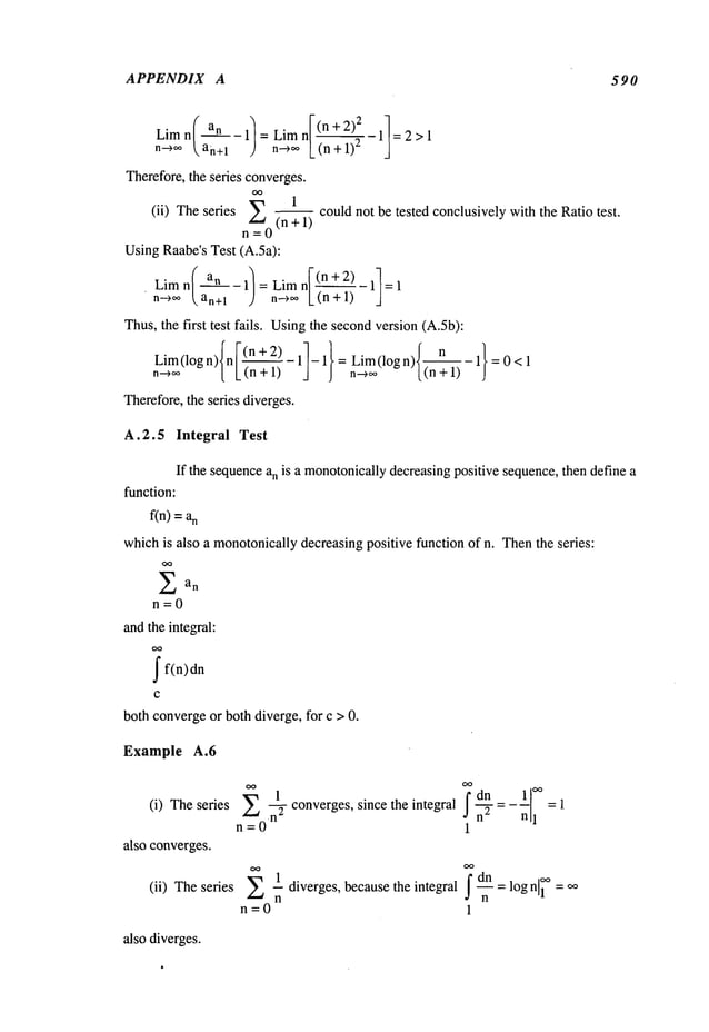APPENDIX A 590
Limn/ an-lt=LimnI(n+-2-~)~ ~ 11=2>1
n-->~ok, an+l ) n.->oo[_ (n +
Therefore,the series converges.
E 1
(ii) Theseries
(n + 1)
n=0
UsingRaabe’s Test (A.5a):
Limn / an -l/=Limn[ (n+2) 11=1
’ n~¢,, /.an+l J n~, L(n + 1)
Thus,the first test fails. Usingthe secondversion (A.5b):
-- could not be tested conclusively with the Ratio test.
also diverges.
(i) Theseries
also converges.
(ii) Theseries
Example A.6
oo ~1 converges,
~°dnf_
~ =-nl--~
E
since the integral ~ =1
n=O 1
1 diverges, because the integral dn = log n 1 oo
n=0 1
Lim(logn)Inl (n+2) ll-1 } nL~i~(logn)( n 1}=0<1
n-~ [ L (n + = (n+ 1)
Therefore,the series diverges.
A.2.5 Integral Test
If the sequencean is a monotonically
decreasingpositive sequence,then define a
function:
fin) =n
whichis also a monotonicallydecreasingpositive function of n. Thenthe series:
Ean
n=0
andthe integral:
ff(n)dn
c
both convergeor both diverge, for c > 0.
 
