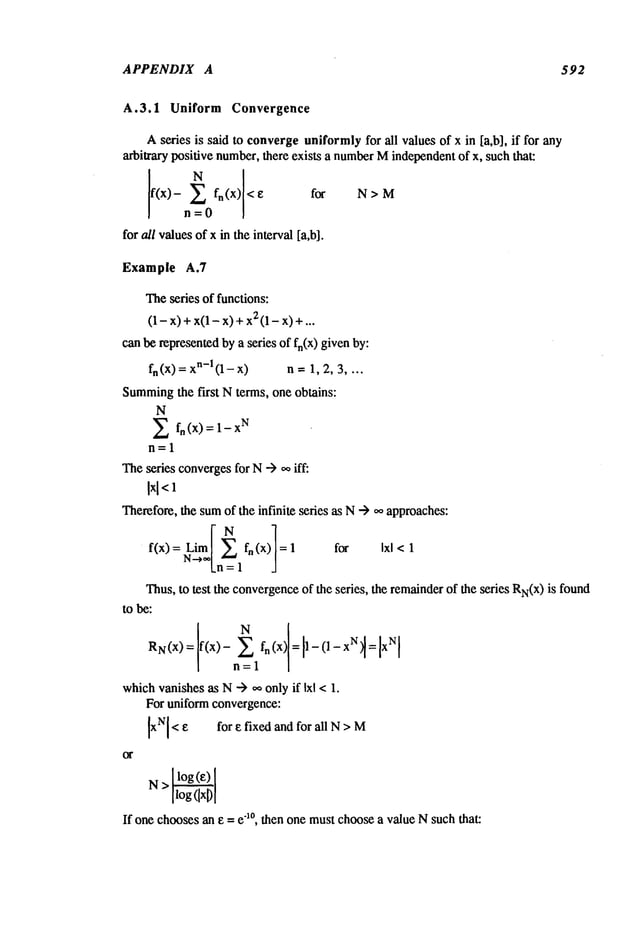 APPENDIX A 592
A.3.1 Uniform Convergence
Aseries is said to convergeuniformlyfor all values of x in [a,b], if for any
arbitrary positive number,there exists a number
Mindependentof x, such that:
f(x) fn(X) < for N > M
n=0
for a/l valuesof x in the interval [a,b].
Example A.7
Theseries of functions:
(1 - X) + X(1 - X) x2
(1 - x)...
can be representedby a series of fn(x) given by:
fn (x) =n-1 (1 -x) n =1, 2, 3 ....
Summing
the first Nterms, one obtains:
N
E fn (x) = 1
X
N
n=l
Thesedes convergesfor N-> oo iff:
Ix[<l
Therefore,the sumof the infinite series as N--) o~approaches:
I]
f(x) = Lim~". fn (x) for Ixl <1
Thus,to test the convergence
of the series, the remainderof the series RN(X)
is found
to be:
which
vanishesas N"--) ~, onlyif Ixl < 1.
For uniform convergence:
[xN[< E for e fixed and for all N> M
I I
N> ilog(ixD
[
If one choosesan e = e1°, then one mustchoosea value N such that:
 