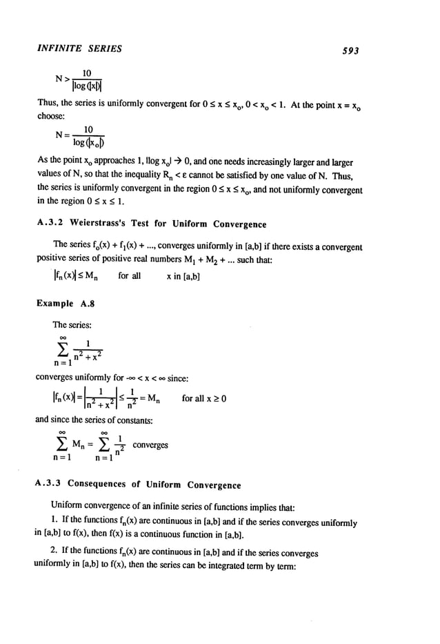 INFINITE SERIES 593
10
N>
IlogOxl)l
Thus,the series is uniformlyconvergentfor 0 _<x < xo, 0 < xo < 1. At the point x = x
o
choose:
10
N=
logOxoO
Asthe point xo approaches1, Ilog Xol--) 0, andone needsincreasingly larger and larger
values of N, so that the inequality Rn < e cannotbe satisfied by one value of N. Thus,
the series is uniformlyconvergentin the region 0 _<x _<Xo,and not uniformlyconvergent
in the region0 _<x _<1.
A.3.2 Weierstrass’s Test for Uniform Convergence
Theseries fo(X)+fl(x) +.... converges
uniformlyin [a,b] if there exists a convergent
positive series of positive real numbersM
1 + M
2 + ... such that:
[fn (x~ _< n for a ll x in [a,b]
Example A.8
Theseries:
1
X n2+x
2
n=l
convergesuniformlyfor _oo< x < oo since:
Ifn (x)l = -< n’~ Mn
andsince the series of constants:
Mn= 1 converges
n=l 1
for all x _>0
A.3.3 Consequences of Uniform Convergence
Uniform
convergence
of an infinite series of functions implies that:
1. If the functions fn(x) are continuousin [a,b] andif the series convergesuniformly
in [a,b] to f(x), then f(x) is a continuous
functionin [a,b].
2. If the functionsfn(X)are continuousin [a,b] and if the series converges
uniformlyin [a,b] to f(x), then the series can be integrated termby term:
 