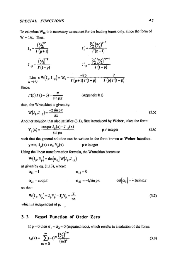 SPECIAL FUNCTIONS 45
Tocalculate W
0, it is necessaryto accountfor the leading termsonly, since the formof
W- 1/x. Thus:
p/:
JP r(p+l) J[ r(p+l)
J-P r0- P) J’P r(1- p)
-2p = 2
Lim x W(Jp,J_p) = Wo= F(p+ 1) F(I_
r(p)r(1-p)
x.->o
Since:
r(p) r(1- p) = ~r (AppendixB1)
sin
then, the Wronskian
is given,by:
-2 sin p~
W(Jp,J_p) = (3.5)
Anothersolution that also satisfies (3.1), first introducedby Weber,takes the form:
cosp~ Jp(x) - J_p(x)
p ~ integer
Yp(x)
sin p~r
such that the general solution can be written in the form known
as Weberfunction:
y = Cl Jp(x) + 2 Y
p(x) p ~ integer
Usingthe linear transformation formula, the Wronskian
becomes:
W(Jp,Yp)= det[aij] W(Jp, J-p)
as given by eq. (1.13), where:
t~ll =1 0[12 = 0
a22= - 1/sin det[aij ] ="1/sin p~
0~21 = COt pzr
so that:
(3.6)
( ) , ,__2 (3.7)
WJp,Yp = JpYp - JpYp = ~x
whichis independentof p. ~,
3.2 Bessei Function of Order Zero
If p =0 then ~l = (52 = 0 (repeated roo0, whichresults in a solution of the form:
m= 0 (m!)2
 