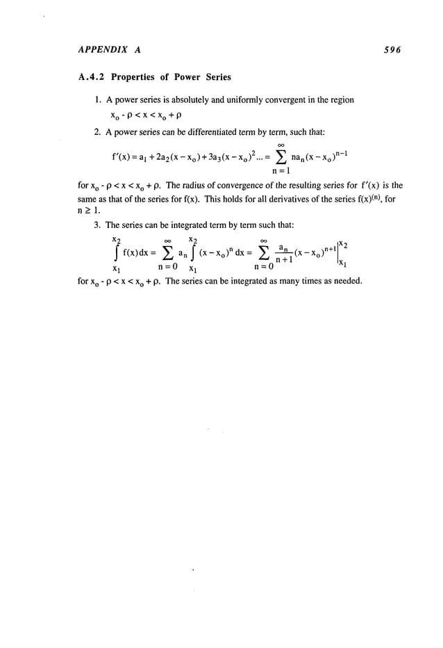 APPENDIX A 596
A.4.2 Properties of Power Series
1. Apowerseries is absolutely and uniformlyconvergentin the region
Xo-O<X<Xo+9
2. Apowerseries can be differentiated term by term, such that:
al +2a2(x -xo)+3a3(x - Xo):Z Z nan(X
f’(x) ~ ~ O
)n ~l
n=l
for xo - 19 < x < xo +19. Theradius of convergence
of the resulting series for f’(x) is the
same
as that of the series for f(x). Thisholdsfor all derivativesof the series f(x)(n),
n>l.
3. Theseries can be integrated term by term such that:
x2 ~o x2 oo x )n+l x2
f f(x)dx= Z an (x-X°)ndx= ~n- -~’~ (x- 0
x1 n=O x1 n=O
for xo - 9 < x < xo + 9. Theseries can be integrated as many
times as needed.
 