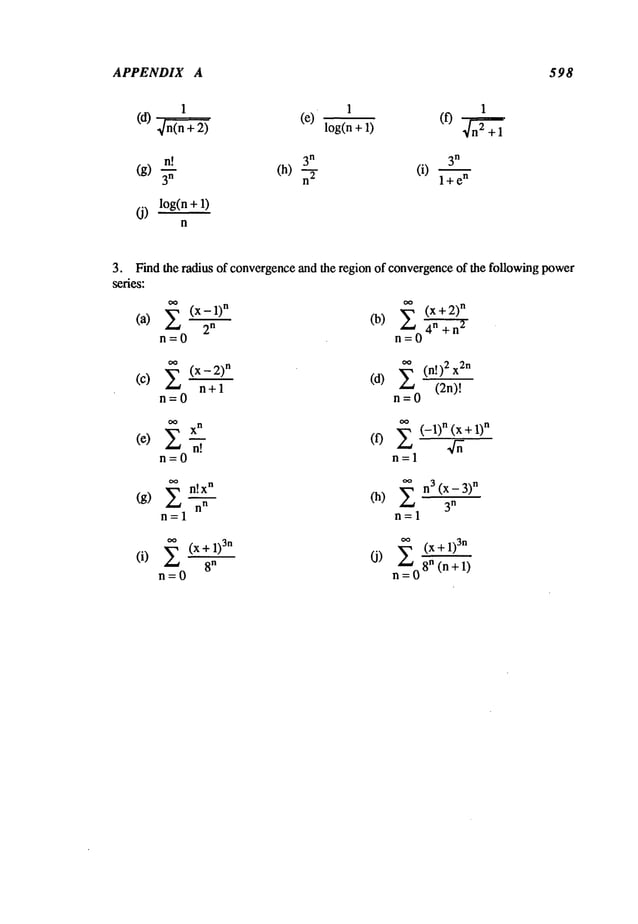 APPENDIX A 598
1 1 1
(d)
~
(e) log(n + (f) n~+l
’
n! 3
n 3
n
(g) (h) (i) l+e
n
(j) log(n + 1)
n
3. Find the radius of convergenceand the region of convergenceof the following power
series:
(a) ~’~ (x-1)n
2
n
rl=O
(b) ~a (x + n
n=O4n+n
~
(C)
.(x- 2)
n
(d) (n !)2 x2
n +1 (2n)!
n=O n=O
(e)
n!
(0 E (-1)n (X+ 1)
n
n=0 n=l
~n!x._.~_
n oo n3 (X- 3)
n
(g) (h)
n
n -- 3n
n=l n=l
(i) E (x+l)Sn
8"
n=O
~=0
(x+1)
3n
O)
8"
(n+1)
 