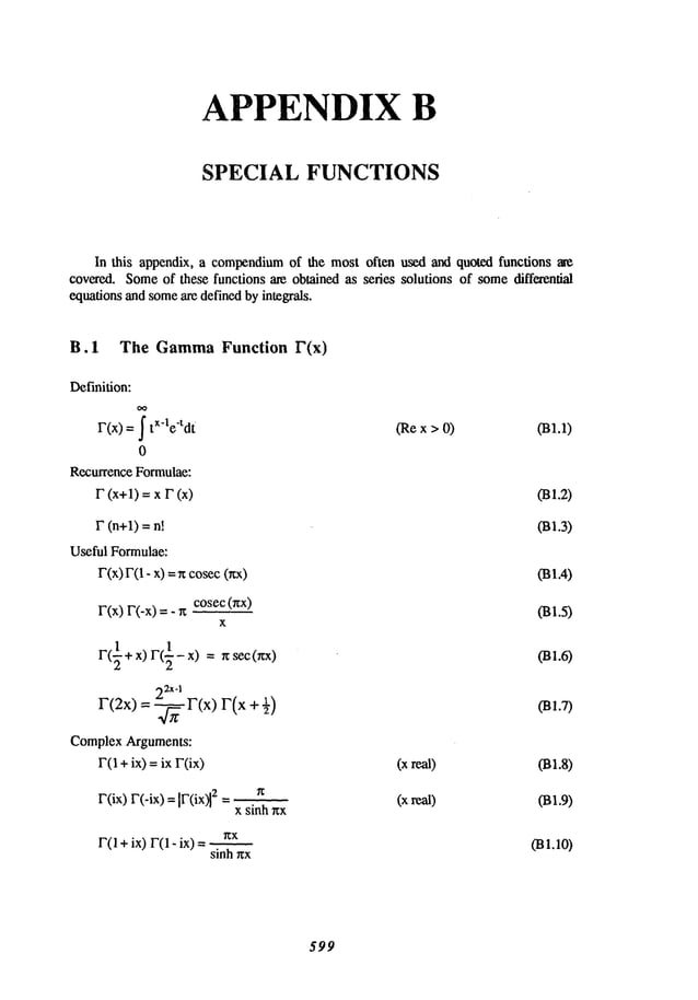 APPENDIX B
SPECIAL FUNCTIONS
In this appendix,a compendium
of the mostoften used andquoted functions ~e
covered.Some
of these functionsare obtainedas series solutions of some
differential
equations
andsome
are definedbyintegrals.
B.1 The Gamma
Function F(x)
Definition:
oo
F(x)= tx-le-tdt
0
RecurrenceFormulae:
F (x+l) = x F (x)
F (n+l) =
Useful Formulae:
F(x)F(1- x)= r~cosec
(rtx)
cosec(~x)
F(x)
r’(-x)
=
X
r(:
~+x)r(~-x)=~sec(~x)
22x-1
r’(2x)=-~-F(x)F(x
ComplexArguments:
F(1+ ix) = ix FOx)
FOx)
r(-ix)=-Ir’(ix)l
2=
x sinh nx
F(1 + ix) F(1 - ix)
sinh ~x
(Rex > 0) (BI.1)
031.4)
03L5)
(B1.6)
031.7)
(xreal) 031.8)
(xreal) 031.9)
031.10)
599
 