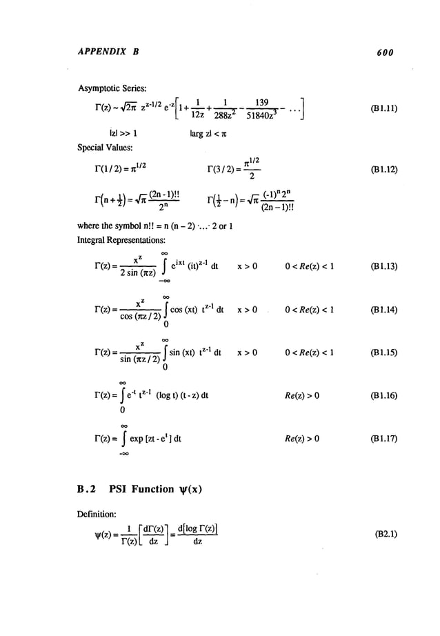 APPENDIX B 600
Asymptotic
Series:
r(z) ~ ~ Zz’l/2 e-z 1 + + 288z-’~-
izl >>1 largzl <rc
SpecialValues:
F(1/ 2) =~l/;z
139
~1/2
F(3 / 2) =
2
r(n+½)=4~(2n’l)
tt
2
n r(½_~)__q~
(-1~
"2"
(2n- 1)!!
where
thesymbol
n!! = n (n - 2) ..... 2or
Integral Representations:
xZ
~ eixt (it)z’l dt
F(z)-- 2 sin(r~z) x>O 0 < Re(z)<
r(z) [ cos(xt) z’l dt
cos(rrz / 2),/
0
x>0 0 <Re(z)<
r(z)= sin 0rz/2) sin (xt) z’l dt
0
x>0 0 < Re(z)<
F(z)=~"t tz-1(log t) (t -z)
0
Re(z)>
F(z)=J exp[zt - et ] dt Re(z)>0
031.11)
031.13)
031.14)
031.15)
031.16)
031.17)
B.2 PSI Function q(x)
Definition:
v(z)= r(z)~
 