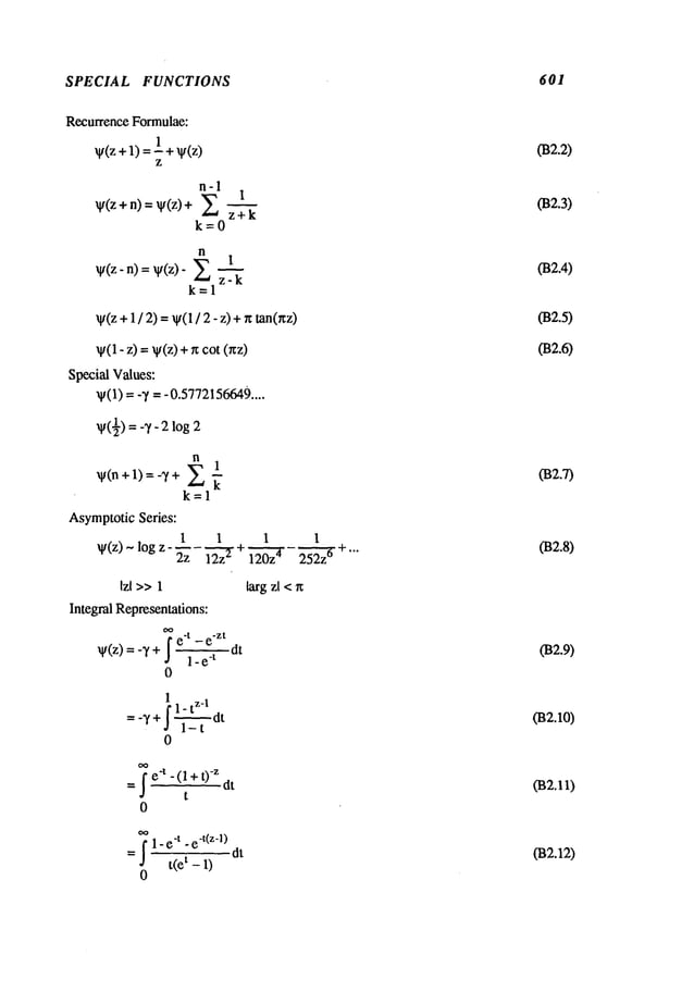 SPECIAL FUNCTIONS 601
Recurrence Formulae:
~(z+l) l+~(z)
z
n-1
V(z + n) = ¥(z) +
k=0
n
~(z-n) = ~/(z)-
k=l
~t(z +1 / 2) =~(1/ 2 - z) +r~ tan(~z)
~(1-z) =- ~/(z) +r~cot (r~z)
Special Values:
~(1) = -T = -0.5772156649
....
v(½)-- 2
k=l
AsymptoticSeries:
1 1 1 1
~t(z) ~ log z - --- ~ + ~- ~ +...
~ IZZ IZUZ
Izl >>1
Integral Representations:
~e
-t _ e
-zt
~(z) = -T dt
1- e
-t
0
1 zl
fl-t - t
= -T + .~ --~-d
0
larg zl <~
-~e’t -(1+ 0 dt
t
_~ 1- e"t - e
-t(z-l)
t(e t - 1) dt
0
02.2)
(B2.3)
(B2.4)
(B2.7)
032.8)
(B2.9)
02. o)
032.12)
 