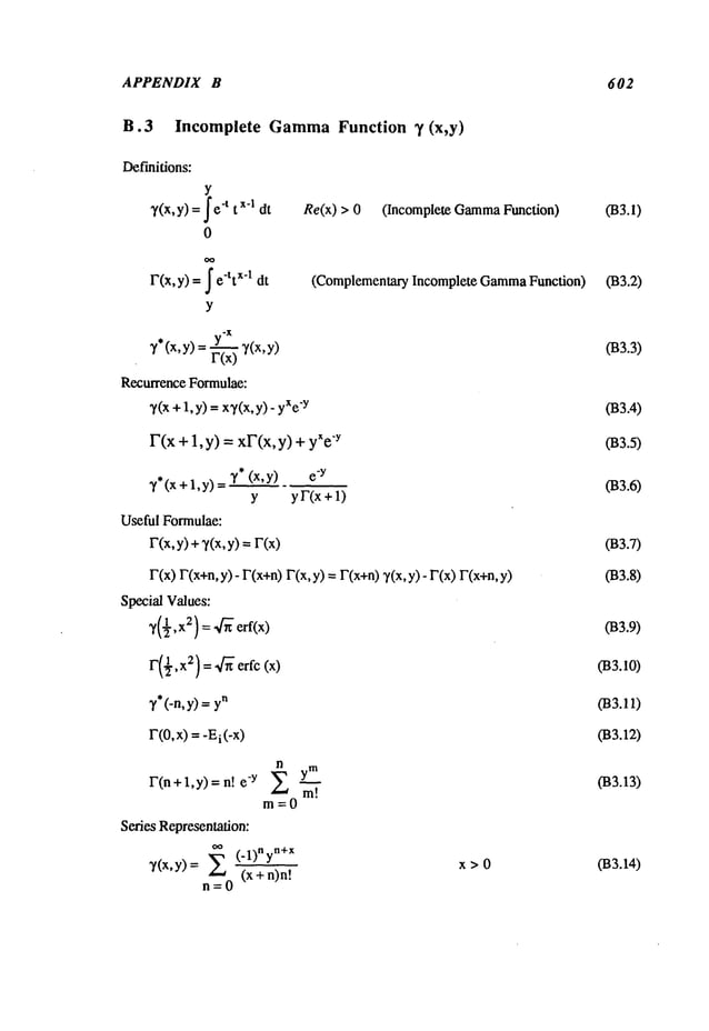 APPENDIX B 602
B.3 Incomplete Gamma
Function 3’ (x,y)
Definitions:
Y
7(x,y)
=-t tx-1dt
0
r(x,y) =
e-ttx-1dt
Y
7 (x,y) = F--~ 7(x,
Recurrence Formulae:
~(x + 1,y) -- xy(x,y) -
F(x+1, y) =xF(x,y) +"y
~’*(x,y) e
"y
7*(x+l,y)=
Y
Useful Formulae:
r(x, y) + 7(x, y) =
Re(x) > 0 (Incomplete Gamma
Function) 033.1)
yF(x+l)
(Complementary Incomplete Gamma
Function) 033.2)
r(x) r(x+n, y) - r(x+n)r(x, y) =r(x+n) 7(x, y) - r(x)
Special Values:
F(½,x2)= "~" erfc (x)
~,*(-n,
y)=
1"(0, x) =-Ei(-x
)
x>0
n
F(n+l,y)=n! -y Z~
m=0
Series Representation:
n~O(.l)n
yn+X
7(x,y)= = (x+n)n!
033.3)
033.4)
033.5)
033.6)
033.7)
033.8)
033.9)
033.10)
033.12)
033.13)
033.14)
 