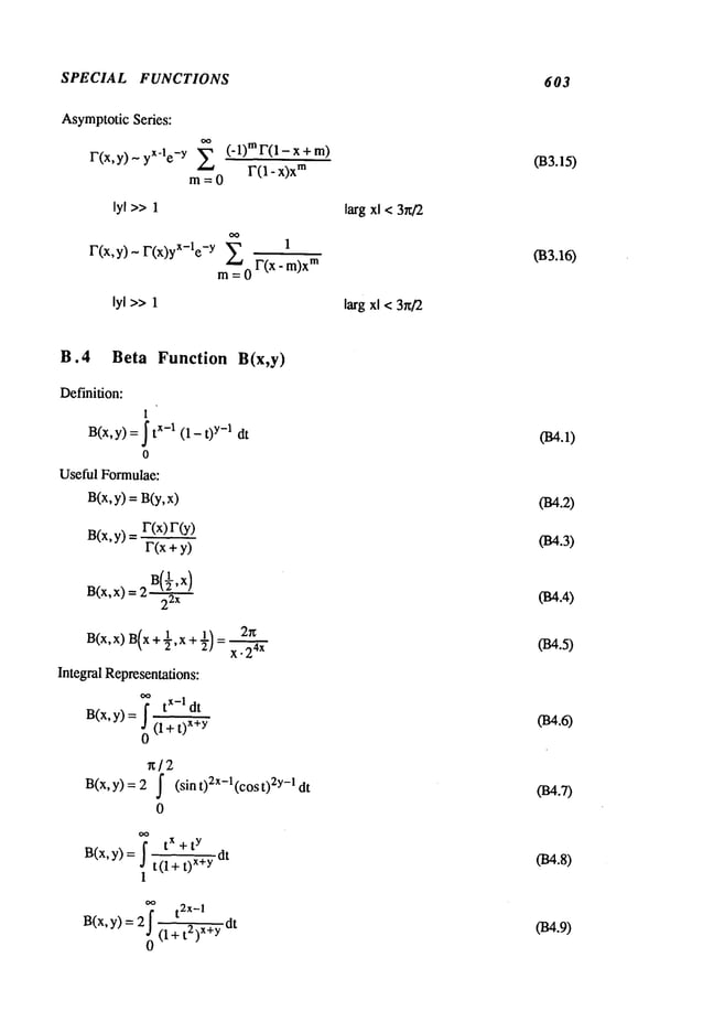 SPECIAL FUNCTIONS 603
AsymptoticSeries:
yX-le-y ~ (’l)mF(1-x+m)
r(x,y)-
m~__O
lyl >>1
F(x,y)-F(x)yX-le-Y ~-~ 1
m~=0 F(x - m)x
m
lyl >>1
larg xl < 3n/2
larg xl < 3rff2
033.15)
033.16)
B.4 Beta Function B(x,y)
Definition:
1
B(x,y) =tx-1 (1- t y-1 dt
o
Useful Formulae:
B(x,y) = B(y,
B(x,y)
r(x) r(
F(x+y)
B(x,x)__2
’x
) 2
2x
Integral Representations:
I tx-I dt
B(x,y)= (l+t)
x+y
0
x/2
B(x,y) =
2x
x. 24x
I (sin t)2x-l(cos 2y-I dt
0
tx + t y .
B(x,y) = I t(l+ x÷yat
1
7 t2x-I
B(x,y) 2J
(1+ t2)x+ydt
0
034.2)
034.3)
f~.4)
034.5)
(B4.6)
034.7)
034.8)
(B4.9)
 