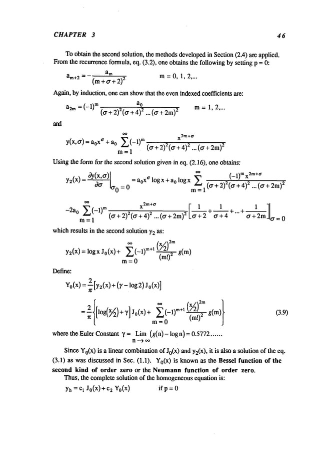 CHAPTER 3 4 6
Toobtainthe second
solution, the methods
developed
in Section(2.4) axeapplied.
From
the recurrence
formula,eq. (3.2), oneobtainsthe following
bysetting p =
am
am+2 = m=0, 1, 2....
(m
+a+2)
z
Again,byinduction,onecanshow
that the evenindexed
coefficientsare:
a2m= (-1)
m at m=1,2....
(0-+ 2)z(0-+2.. . (0- + 2m
z
y(x,0-)
atxa + atZ(-1)m
m=l
x2m+a
(0-+ 2)2(0
. +4)~ ... (0-+ 2m)
2
Using
the formfor the second
solutiongivenin eq. (2.16), oneobtains:
y2(x)=°~Y(X’0-) = atxa logx +ao logx ~ (-1)mx2m+a
c90- 0-0 = 0
m
=1 (0-+2)2(a--’-~"~-~
+2m)z
-2a0 E(-I) m (0- + 2)2(0. + z "" (0. + 2m
)2 ,0 . +~ +~ +. .. +~
m=l
0.+4 o’+2m 0.=0
which
results in the second
solutionY2as:
oo
y2(x) = logx Jo(x)+ E(--1)m+l [~’2)2rn
g(m)
Ixl~
m= 0 (m!)~
Define:
Vo(X) (r-log2)J0(x)]
m= 0 (m!)2
wherethe EulerConstant7 = Lim
(g(n) - logn) = 0.5772......
SinceYo(x)
is a linear combination
of Jo(x)andY2(X),
it is also a solutionof the
(3.1) as wasdiscussedin Sec. (1.1). Yo(x)is known
as the Besselfunction
second kind of order zero or the Neumann
function of order zero.
Thus,the complete
solution of the homogeneous
equationis:
Yh= cl J0(x) + c2 Y0(x) if p =0
(3.9)
 