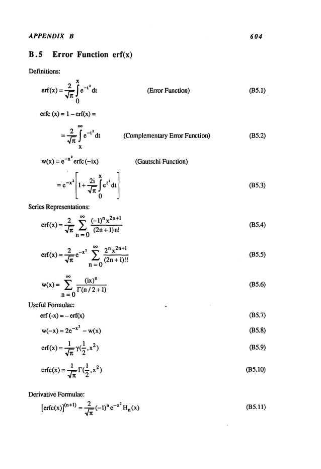 APPENDIX B 604
B.5 Error Function erf(x)
Definitions:
X
eft(x) = ~x Ie-t2dt
0
erfc (x) = 1 -eft(x)
= ~e-t2dt
x
w(x) = -x erfc(-ix)
Series Representations:
2~’*°° (_l)nx2n+l
elf(x) =
.z., °=Z
eft,x)= ~e -x~ ~ 2nx2n+l
n =0 (2n +1)!!
w(x) = ~ (ix)’*
F(n/ 2 + 1)
=
Useful Formulae:
eft(-x)=ef
t(x)
w(-x)= -x2- w(
x)
1 1 2
eft(x) = ~,(~,x
erfc(x) = ~r(½,x
2)
(Error Function)
(ComplementaryError Function)
(Gautschi Function)
035.0
035.2)
035.3)
035.4)
.035.5)
(B5.6)
035.7)
035.8)
035.9)
(BS.10)
Derivative Formulae:
[eftc(x)](.+l) = 2_~(_1). -x2 H
. ( x)
(B5.11)
 
