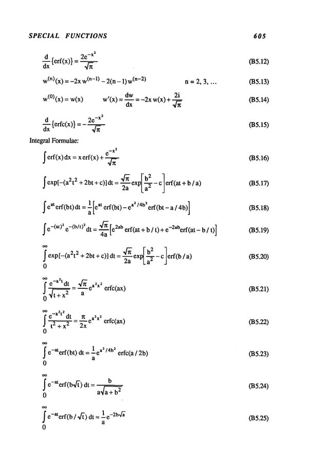 SPECIAL FUNCTIONS 605
~xx{erf(x)} = -x2
w
(n) (x) = -2x (n-l) -2(n - 1)(n-2) n=2,3 ....
w(°)(x) = dw -2xw(x)+
w’(x)
=-~x
~x {erfc(x)} = -xs
Integral Formulae:
’erf(x) dx = x erf(x)
- "~- ex [ b2 - cI eft(at + b a)
’exp[-(a2t 2 +2bt+c)]dt- ~ p[~-~- /
1 at a
s/4bs
’eaterf(bt)dt=~[e erf(bt)-e erf(bt-a/4b)]
’e-(at)~ e-(b/OSdt=.~ [e2aberf(at + b / t) + e-2a~erf(at_]
Sexp[-(a2t2+2bt+c)] dt = ~-~-~
exp~
ab--~-c]eff(b/
0
t" e-a tdt _.~..~ ea2X
2
j0 t+~X2= a erfc(ax)
oo 2 2
I" e-a t dt ~ ea2xs erfc(ax)
J t 2 + x2 2x
e-aterf(bt) dt = leas/4bs erfc(a/2b)
a
0
7 e-aterf(b-~) dt =
o a a+4~-~
S e-aterf(b / .~’) dt = 1_e_264~
a
0
035.12)
(B5.13)
(B5.14)
(B5.15)
(B5.16)
035.17)
035.18)
(B5.19)
(B5.20)
035.21)
035.22)
035.23)
035.24)
035.25)
 
