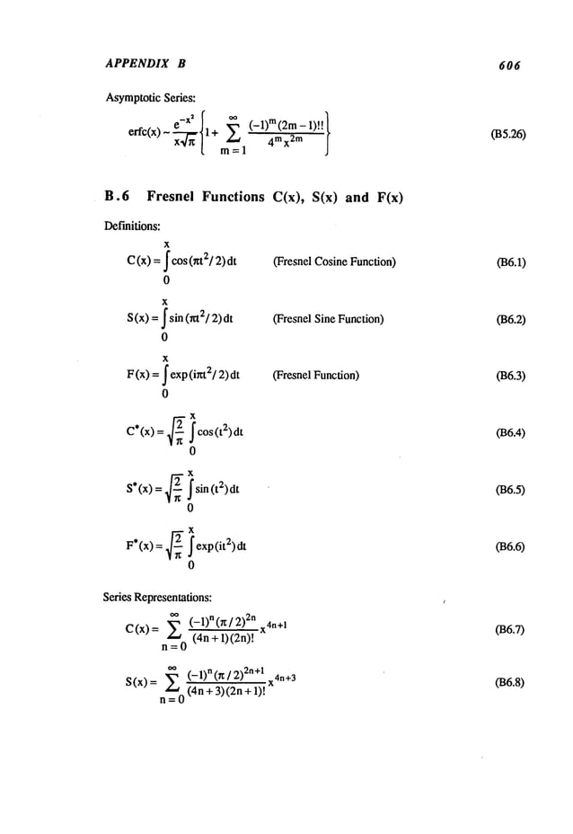 APPENDIX B 606
AsymptoticSeries:
~ e-x2[ ~ (-1)m(2m-1)’l.l
erfc(x) x-~ 11+ m~__l 4mx2m j
(135.26)
B.6 Fresnei Functions C(x), S(x) and
Def’mitions:
C(x)
x
fcos (~t2/2)
0
x
S(x) = fsin (nt21 2)dt
0
x
F(x) = f exp (i~2/2)
0
(Fresnel CosineFunction)
(Fresnel Sine Function)
(Fresnel Function)
C*(x) = ~2~ icos(t2)dt
0
S*(x) = ~2-- isin (t2)dt
0
F*(x) = ~-~ iexp(it2)dt
0
Series Representations:
C(x) = (- 1)n (r ~ / 2nx4n+1
n = 0 (4n + 1)(2n)!
*~ (_l)n(~/2)2n+l x4n+3
S(x)= E (4n+3)(2n+l)t
n=O
(B6.1)
036.2)
036.3)
(B6.4)
036.5)
036.6)
036.7)
036.8)
 