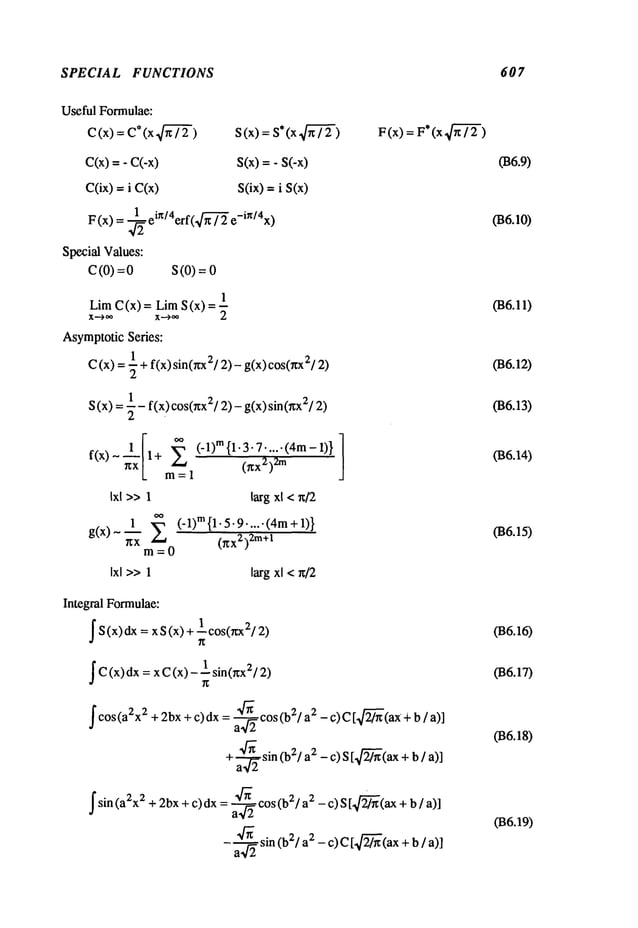 SPECIAL FUNCTIONS 607
Useful Formulae:
C(x) = C*(x,~-~/
C(x)
=- C(-x)
COx)= i C(x)
S(x)
s(x)=- S(-x)
S(ix) = i S(x)
F (x) = ~22 ein/4erf(’~-~" e-in/4x)
Special Values:
C(0) = S(0) =
1
Lira C(x) = LimS (x)
X.’-’--~
~ X--’)’~ 2
AsymptoticSeries:
C(x) = ~ + f(x) sin(nx2/2)- g(x) cos(wx2/2)
(x) = ~- f(x) cos(xx2/2) - g(x) sin(~x2/2)
S
f(x) - ~x + m = 1 (xx2)2m
Ixl >> 1 larg xl < x/2
g(x)~~-~ (’ l)m{l’5"9"""(4m+l)}
0ZX2)
2m+l
m=0
Ixl >>1 larg xl <n/2
Integral Formulae:
IS (X)dx =x S(x) +L cos(~;x
IC(x) dx = x C(x) 1 sin(nx2/2)
f cos(a2x
2 + 2bx + c)dx = ~2 cos (b2/a2 - c)C [ 24~-(ax + b / a)]
+a-~2 sin (b2/a2 - c) S [ 2~-(ax+b / a)]
fsin(a2x2 + 2bx + c)dx = ~2 cos(b2/a2 - c) S [~-(ax + b
- ~22sin (b21 2 -c)C [2~
(ax + b / a)
F(x)F*
(x 4~-
~-)
(B6.9)
(B6.10)
({36.11)
(B6.12)
(B6.13)
036.14)
(B6.15)
(B6.16)
(B6.17)
(B6.18)
036.19)
 