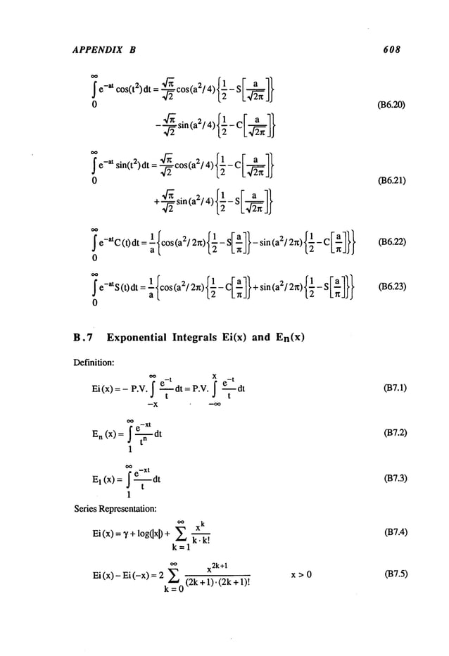 APPENDIX B 608
-
~ e-at sin(t~) dt = --~cos(a~/4)f½-
0
+’-’~ sin (a~/4) {-~ - SI~-~
7e-a’C (t)dt = ~{cos (a~/2=)f~- S[-~I}- sin (a~/2=) {½- C }
0
7e-atS (t)dt = ~{cos (a~/2=) {~- CI~7} + sin (a~/2=) f½- S }
0
036.20)
036.21)
036.22)
036.23)
B.7 Exponential Integrals Ei(x)
Definition:
0,, e-
t x e-
t
Ei(x)=- P.V. ~ ~dt= P.V. ~ ~dt
t t
--X
~ e-Xt
En (x)= J -~-dt
1
°~ e-Xt
El (x) = j ~
1
Series Representation:
oo xk
Ei (x) = ~’ + logOx~+ ~ 1~;~!
k=l
oo x2k+
1
Ei(x)-Ei(-x) = 2 ~ (2k+l).(2k+l)!
k=0
and En(x)
x>0
037.1)
037.2)
037.3)
037.4)
037.5)
 