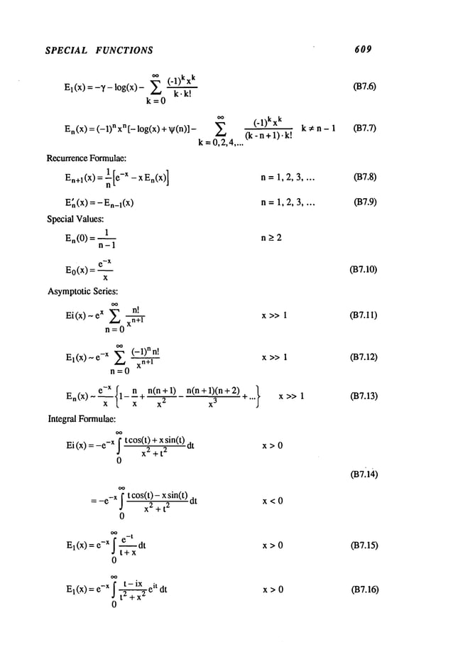 SPECIAL FUNCTIONS 609
(-1)kx
k
E
l(x) = -y - log(x)
k. k!
k=0
En(x) = (-1) n xn [- log(x) v(n)] -
k =0,2,4
....
RecurrenceFormulae:
En+l(x) = nl-- [e-X - x En(x)
]
En(x) = - En_l(X
)
SpecialValues:
1
En(0 ) = ~
n-1
e-X
Eo(x) = ~
x
Asymptotic
Series:
Ei(x)-eX E
n=0
n!
xn+l
oo (_l)n !
El(X) ~ e-X xn +l
n=O
e-x { n(n + 1) n(n+ 1)(n +
En(x)~- ~- l-n+ -:~
x
3
x
Integral Formulae:
Ei (x)= -x f t co
s(t) + xsin(t) dt
x2 + t
2
0
= _e_X
~ t cos(t)- x sin(t)
x-
~~t-
~
dt
0
^-x7 e-t _,.
El(X)=~ j~ut
t+x
-x f t- ix it
El(X)= e j tz-~-~-x2e
0
(’l)kxk k. n - 1
(k-n+l).k!
n=1,2,3 ....
n=1,2,3 ....
n_>2
x>> I
x>> 1
+ ...} x >>1
x>0
x<0
x>0
x>0
(B7.6)
037.7)
037.8)
037.9)
037.10)
037.11)
037.12)
037.13)
037114)
037.15)
037.16)
 