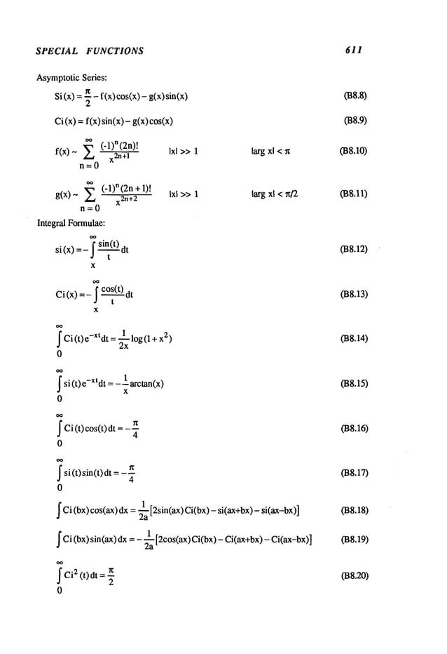SPECIAL FUNCTIONS 611
AsymptoticSeries:
Si (x) =-~ - f(x) cos(x) - g(x)
Ci(x)=f(x)sin(x)-g(x)cos(x)
f(x)- E (’l)n(2n)!
x2n+l
n=0
Ixl >>1 larg xl <~
(-1)n (2n+1)!
g(x)~
x2n+2
n=0
Integral Formulae:
x
Ixl >>1 larg xl < x/2
f Ci (t)e -xt dt = ~xlog(1 + 2)
0
~
si (t) e-Xtdt= 1 arctan(x)
x
0
~Ci( ) ( )d
t cos t t = 4
0
~
si(t)sin(t)dt g
4
0
~ Ci (bx) cos(ax) dx = ~a [2sin(ax) Ci(bx)- si(ax+bx)-
~ Ci (bx) sin (ax) dx = - ~a [2cos(ax) Ci(bx) - Ci(ax+bx)-
~Ci2 (t)dt = n
2
0
038.8)
038.9)
038.1o)
038.11)
038.12)
038.13)
038.14)
038.15)
038.16)
038.17)
038.18)
038.19)
038.20)
 