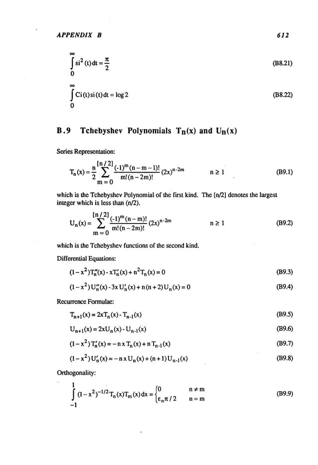 APPENDIX B 612
$ si2 (t)dt =
0
~
Ci(t)si(t)dt log2
0
(B8.21)
038.22)
B.9 Tchebyshev Polynomials Tn(x) and Un(x)
SeriesRepresentation:
n ~21 (" -lm)~nn~m) ll) ! (2x)n -2m 039.1)
T
n (X) = "~" _
whichis the Tchebyshev
Polynomial
of the first kind. The[n/2] denotesthe largest
integerwhich
is less than(n/2).
In/2]
Un(x)= E (-1)re(n-m)!
~.~("~-~’~! (2x)n-2m
n > 1 039.2)
m=0
whichis the Tchebyshev
functionsof the secondkind.
DifferentialEquations:
(1 - 2)T~’(x)
-xT
~ (x
) + n2
Tn (x
) = 039.3)
(1 - x2) U~(x) 3x
U~
(x)+ n(n+ U
n (x) = 039.4)
RecurrenceFormulae:
T.+dx)
=2xTn(x)-
T..~(x) 039.5)
Un+1 (x) = 2xU
n (x) - n_l(x) 039.6)
(1 - 2) T
~ (x) =
- nxn(x)+ nn_
l (x) 039.7)
(1 - x2) U~(x) = - n x n (x) +(n1)U
n.1 (x) 039.8)
Orthogonality:
1
f (1 _x2)_1/2
Tn(x)Tm
(x) dx
n#m
I~n~/2 n=m
-1
039.9)
 